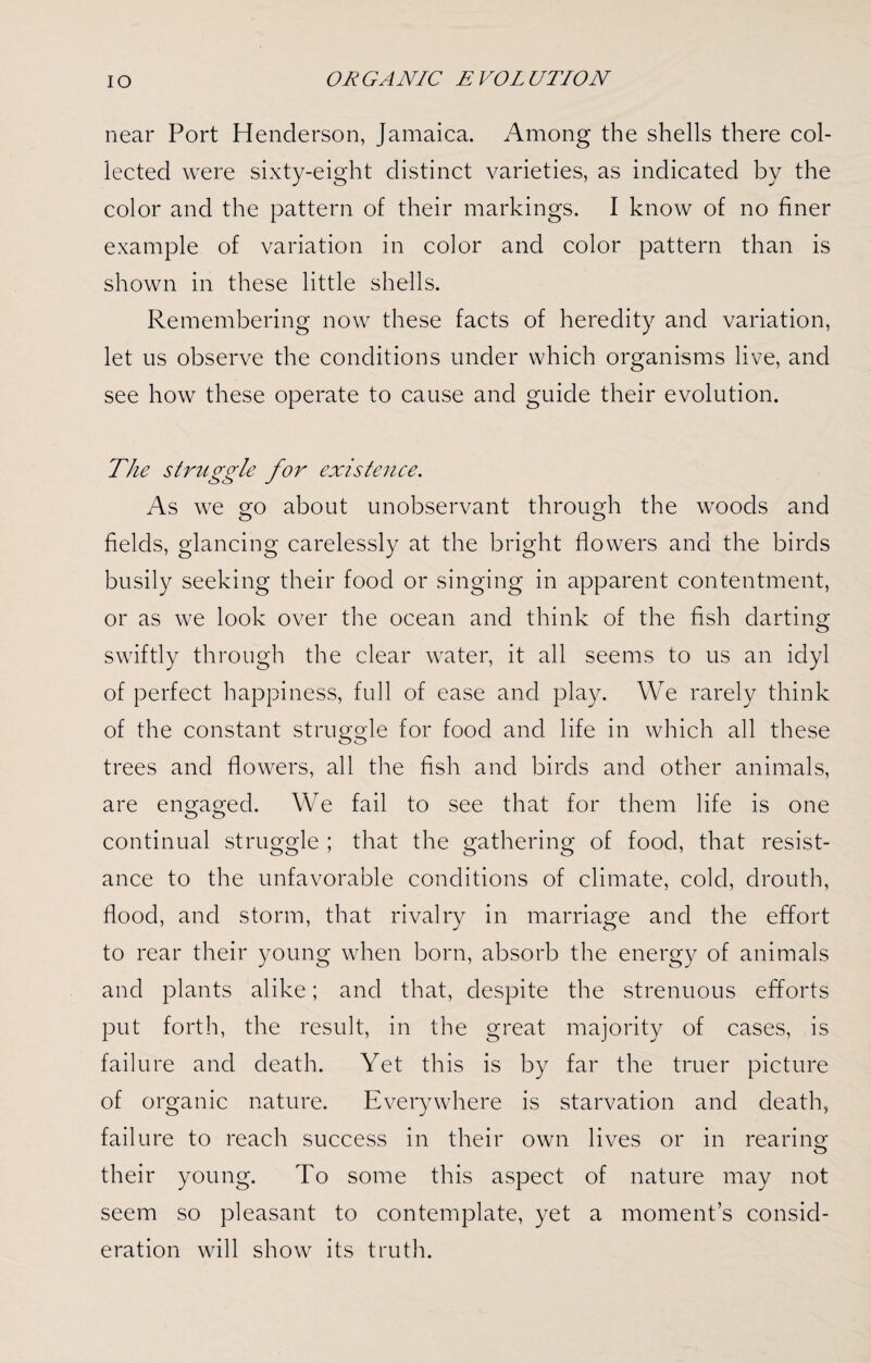 near Port Henderson, Jamaica. Among the shells there col¬ lected were sixty-eight distinct varieties, as indicated by the color and the pattern of their markings. I know of no finer example of variation in color and color pattern than is shown in these little shells. Remembering now these facts of heredity and variation, let us observe the conditions under which organisms live, and see how these operate to cause and guide their evolution. The struggle for existence. As we go about unobservant through the woods and fields, glancing carelessly at the bright flowers and the birds busily seeking their food or singing in apparent contentment, or as we look over the ocean and think of the fish darting swiftly through the clear water, it all seems to us an idyl of perfect happiness, full of ease and play. We rarely think of the constant struggle for food and life in which all these trees and flowers, all the fish and birds and other animals, are engaged. We fail to see that for them life is one continual struggle ; that the gathering of food, that resist¬ ance to the unfavorable conditions of climate, cold, drouth, flood, and storm, that rivalry in marriage and the effort to rear their young when born, absorb the energy of animals and plants alike; and that, despite the strenuous efforts put forth, the result, in the great majority of cases, is failure and death. Yet this is by far the truer picture of organic nature. Everywhere is starvation and death, failure to reach success in their own lives or in rearing O their young. To some this aspect of nature may not seem so pleasant to contemplate, yet a moment’s consid¬ eration will show its truth.