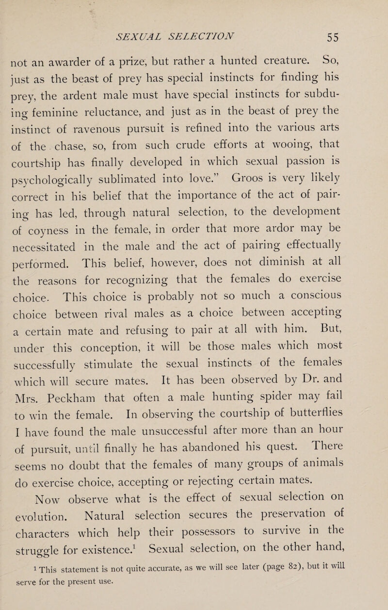 not an awarder of a prize, but rather a hunted creature. So, just as the beast of prey has special instincts for finding his prey, the ardent male must have special instincts for subdu¬ ing feminine reluctance, and just as in the beast of prey the instinct of ravenous pursuit is refined into the various arts of the chase, so, from such crude efforts at wooing, that courtship has finally developed in which sexual passion is psychologically sublimated into love.” Groos is very likely correct in his belief that the importance of the act of pair¬ ing has led, through natural selection, to the development of coyness in the female, in order that more ardor may be necessitated in the male and the act of pairing effectually performed. This belief, however, does not diminish at all the reasons for recognizing that the females do exercise choice. This choice is probably not so much a conscious choice between rival males as a choice between accepting a certain mate and refusing to pair at all with him. But, under this conception, it will be those males which most successfully stimulate the sexual instincts of the females which will secure mates. It has been observed by Dr. and Mrs. Peckham that often a male hunting spider may fail to win the female. In observing the courtship of butterflies I have found the male unsuccessful after more than an hour of pursuit, until finally he has abandoned his quest. There seems no doubt that the females of many gioups of animals do exercise choice, accepting or rejecting certain mates. Now observe what is the effect of sexual selection on evolution. Natural selection secures the preservation of characters which help their possessors to survive in the struggle for existence.1 Sexual selection, on the othei hand, 1 This statement is not quite accurate, as we will see later (page 82), but it will serve for the present use.