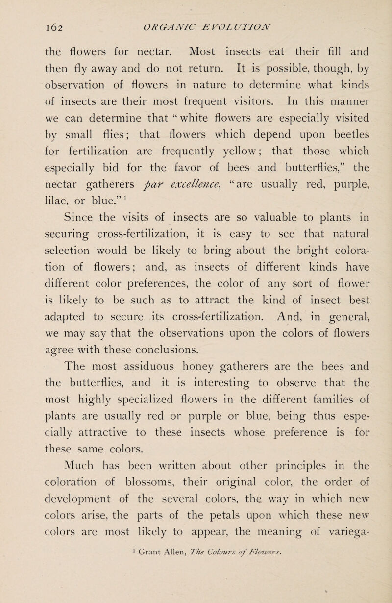 the flowers for nectar. Most insects eat their fill and then fly away and do not return. It is possible, though, by observation of flowers in nature to determine what kinds of insects are their most frequent visitors. In this manner we can determine that “ white flowers are especially visited by small flies; that flowers which depend upon beetles for fertilization are frequently yellow; that those which especially bid for the favor of bees and butterflies,” the nectar gatherers par excellence, “are usually red, purple, lilac, or blue.” 1 Since the visits of insects are so valuable to plants in securing cross-fertilization, it is easy to see that natural selection would be likely to bring about the bright colora¬ tion of flowers; and, as insects of different kinds have different color preferences, the color of any sort of flower is likely to be such as to attract the kind of insect best adapted to secure its cross-fertilization. And, in general, we may say that the observations upon the colors of flowers agree with these conclusions. The most assiduous honey gatherers are the bees and the butterflies, and it is interesting to observe that the most highly specialized flowers in the different families of plants are usually red or purple or blue, being thus espe¬ cially attractive to these insects whose preference is for these same colors. Much has been written about other principles in the coloration of blossoms, their original color, the order of development of the several colors, the way in which new colors arise, the parts of the petals upon which these new colors are most likely to appear, the meaning of variega- 1 Grant Allen, The Colours of Flowers.