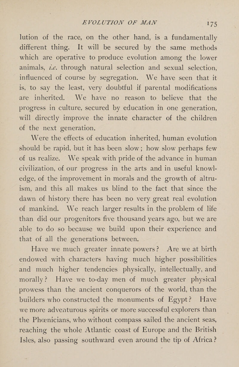 lution of the race, on the other hand, is a fundamentally different thing. It will be secured by the same methods which are operative to produce evolution among the lower animals, i.e. through natural selection and sexual selection, influenced of course by segregation. We have seen that it is, to say the least, very doubtful if parental modifications are inherited. We have no reason to believe that the progress in culture, secured by education in one generation, will directly improve the innate character of the children of the next generation. Were the effects of education inherited, human evolution should be rapid, but it has been slow; how slow perhaps few of us realize. We speak with pride of the advance in human civilization, of our progress in the arts and in useful knowl¬ edge, of the improvement in morals and the growth of altru¬ ism, and this all makes us blind to the fact that since the dawn of history there has been no very great real evolution of mankind. We reach larger results in the problem of life than did our progenitors five thousand years ago, but we are able to do so because we build upon their experience and that of all the generations between. Have we much greater innate powers ? Are we at birth endowed with characters having much higher possibilities and much higher tendencies physically, intellectually, and morally? Have we to-day men of much greater physical prowess than the ancient conquerors of the world, than the builders who constructed the monuments of Egypt ? Have we more adventurous spirits or more successful explorers than the Phoenicians, who without compass sailed the ancient seas, reaching the whole Atlantic coast of Europe and the British Isles, also passing southward even around the tip of Africa ?