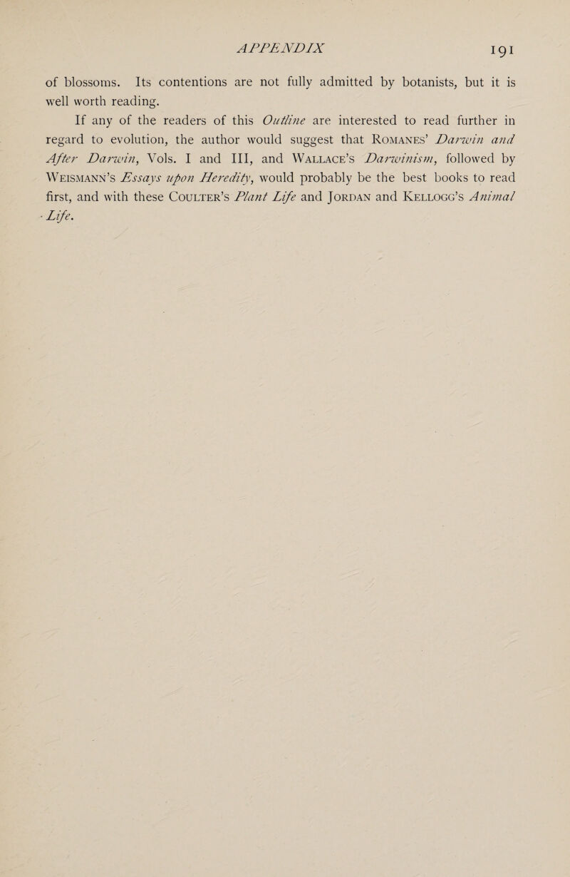 of blossoms. Its contentions are not fully admitted by botanists, but it is well worth reading. If any of the readers of this Outline are interested to read further in regard to evolution, the author would suggest that Romanes’ Darwin and After Darwin, Yols. I and III, and Wallace’s Darwinism, followed by Weismann’s Essays upon Heredity, would probably be the best books to read first, and with these Coulter’s Plant Life and Jordan and Kellogg’s Animal Life.