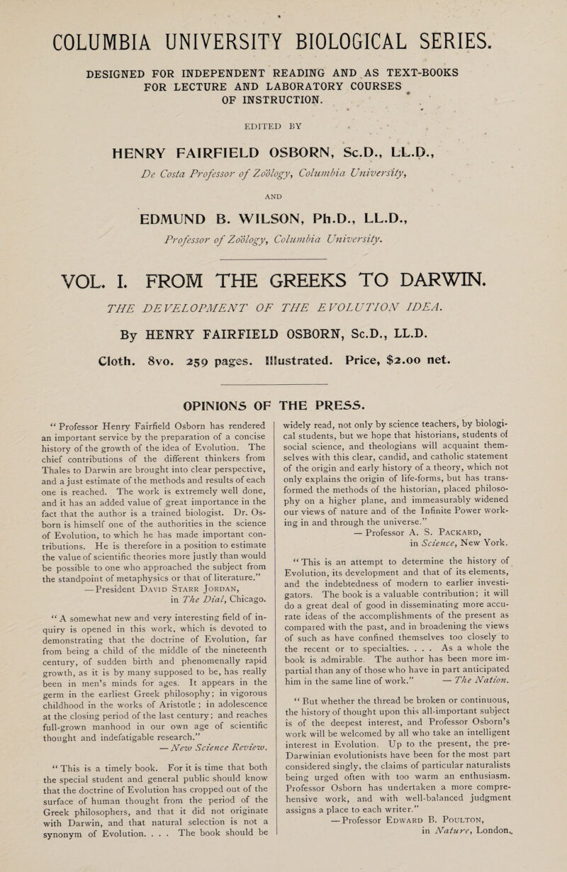 COLUMBIA UNIVERSITY BIOLOGICAL SERIES. DESIGNED FOR INDEPENDENT READING AND AS TEXT-BOOKS FOR LECTURE AND LABORATORY COURSES OF INSTRUCTION. * r EDITED BY HENRY FAIRFIELD OSBORN, Sc.D., LL.D., De Costa Professor of Zoology, Columbia University, AND EDMUND B. WILSON, Ph.D., LL.D., Professor of Zoology, Columbia University. VOL. I. FROM THE GREEKS TO DARWIN. THE DEVELOPMENT OF THE EVOLUTION LDEA. By HENRY FAIRFIELD OSBORN, Sc.D., LL.D. Cloth. 8vo. 259 pages. Illustrated. Price, $2.00 net. OPINIONS OF “ Professor Henry Fairfield Osborn has rendered an important service by the preparation of a concise history of the growth of the idea of Evolution. The chief contributions of the different thinkers from Thales to Darwin are brought into clear perspective, and a just estimate of the methods and results of each one is reached. The work is extremely well done, and it has an added value of great importance in the fact that the author is a trained biologist. Dr. Os¬ born is himself one of the authorities in the science of Evolution, to which he has made important con¬ tributions. He is therefore in a position to estimate the value of scientific theories more justly than would be possible to one who approached the subject from the standpoint of metaphysics or that of literature.” — President David Starr Jordan, in The Dial, Chicago. “ A somewhat new and very interesting field of in¬ quiry is opened in this work, which is devoted to demonstrating that the doctrine of Evolution, far from being a child of the middle of the nineteenth century, of sudden birth and phenomenally rapid growth, as it is by many supposed to be, has really been in men’s minds for ages. It appears in the germ in the earliest Greek philosophy; in vigorous childhood in the works of Aristotle ; in adolescence at the closing period of the last century; and reaches full-grown manhood in our own age of scientific thought and indefatigable research.” — New Science Revierv. “ This is a timely book. For it is time that both the special student and general public should know that the doctrine of Evolution has cropped out of the surface of human thought from the period of the Greek philosophers, and that it did not originate with Darwin, and that natural selection is not a synonym of Evolution. . . . The book should be THE PRESS. widely read, not only by science teachers, by biologi¬ cal students, but we hope that historians, students of social science, and theologians will acquaint them¬ selves with this clear, candid, and catholic statement of the origin and early history of a theory, which not only explains the origin of life-forms, but has trans¬ formed the methods of the historian, placed philoso¬ phy on a higher plane, and immeasurably widened our views of nature and of the Infinite Power work¬ ing in and through the universe.” — Professor A. S. Packard, in Science, New York. “ This is an attempt to determine the history of Evolution, its development and that of its elements, and the indebtedness of modern to earlier investi¬ gators. The book is a valuable contribution; it will do a great deal of good in disseminating more accu¬ rate ideas of the accomplishments of the present as compared with the past, and in broadening the views of such as have confined themselves too closely to the recent or to specialties. ... As a whole the book is admirable. The author has been more im¬ partial than any of those who have in part anticipated him in the same line of work.” — The Nation. “ But whether the thread be broken or continuous, the history of thought upon this all-important subject is of the deepest interest, and Professor Osborn’s work will be welcomed by all who take an intelligent interest in Evolution. Up to the present, the pre- Darwinian evolutionists have been for the most part considered singly, the claims of particular naturalists being urged often with too warm an enthusiasm. Professor Osborn has undertaken a more compre¬ hensive work, and with well-balanced judgment assigns a place to each writer.” — Professor Edward B. Poulton, in Nature, London,.