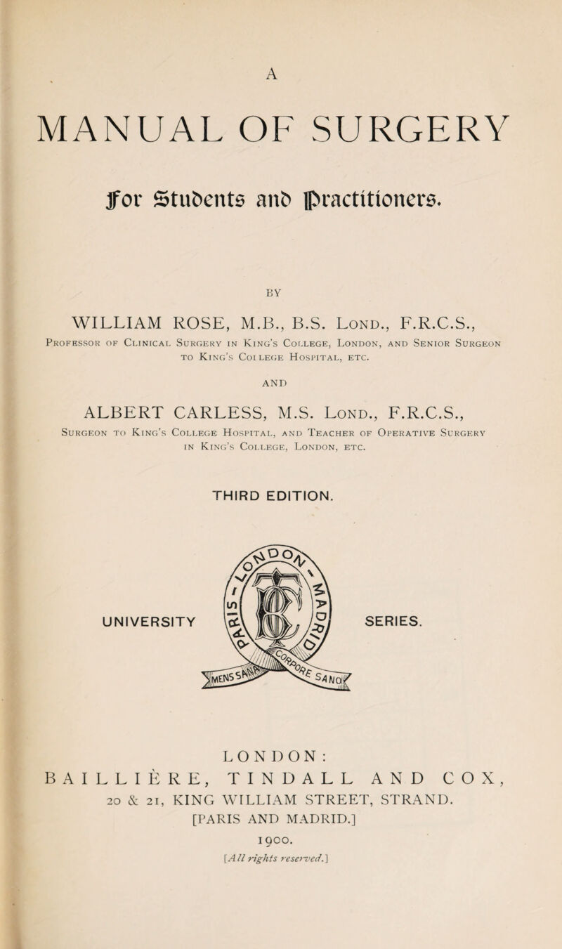 A MANUAL OF SURGERY 3for Students anf> practitioners. BY WILLIAM ROSE, M.B., B.S. Lond., F.R.C.S., Professor of Clinical Surgery in King’s College, London, and Senior Surgeon to King’s Coilege Hospital, etc. AND ALBERT CARLESS, M.S. Lond., F.R.C.S., Surgeon to King’s College Hospital, and Teacher of Operative Surgery in King’s College, London, etc. THIRD EDITION. LONDON: BAILLIERE, TINDALL AND COX, 20 & 21, KING WILLIAM STREET, STRAND. [PARIS AND MADRID.] 1900. [A/l rights reserved.]