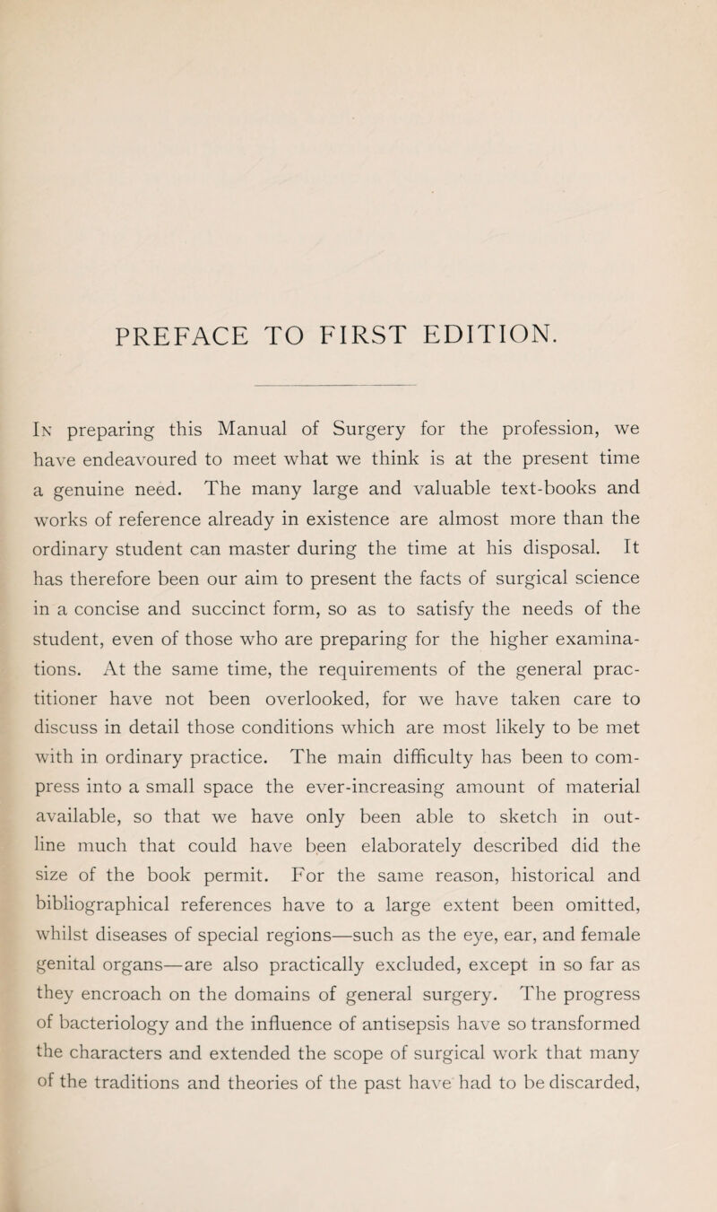 In preparing this Manual of Surgery for the profession, we have endeavoured to meet what we think is at the present time a genuine need. The many large and valuable text-books and works of reference already in existence are almost more than the ordinary student can master during the time at his disposal. It has therefore been our aim to present the facts of surgical science in a concise and succinct form, so as to satisfy the needs of the student, even of those who are preparing for the higher examina¬ tions. At the same time, the requirements of the general prac¬ titioner have not been overlooked, for we have taken care to discuss in detail those conditions which are most likely to be met with in ordinary practice. The main difficulty has been to com¬ press into a small space the ever-increasing amount of material available, so that we have only been able to sketch in out¬ line much that could have been elaborately described did the size of the book permit. For the same reason, historical and bibliographical references have to a large extent been omitted, whilst diseases of special regions—such as the eye, ear, and female genital organs—are also practically excluded, except in so far as they encroach on the domains of general surgery. The progress of bacteriology and the influence of antisepsis have so transformed the characters and extended the scope of surgical work that many of the traditions and theories of the past have had to be discarded,