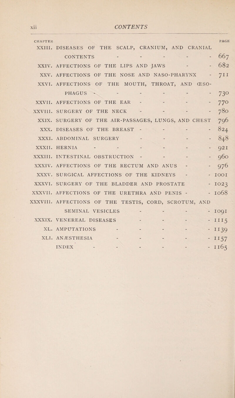 CHAPTER PAGE XXIII. XXIV. XXV. XXVI. XXVII. XXVIII. XXIX. XXX. XXXI. XXXII. XXXIII. XXXIV. XXXV. XXXVI. XXXVII. XXXVIII. XXXIX. XL. DISEASES OF THE SCALP, CRANIUM, AND CRANIAL CONTENTS - AFFECTIONS OF THE LIPS AND JAWS AFFECTIONS OF THE NOSE AND NASO-PHARYNX AFFECTIONS OF THE MOUTH, THROAT, AND OESO¬ PHAGUS ------ AFFECTIONS OF THE EAR - SURGERY OF THE NECK - SURGERY OF THE AIR-PASSAGES, LUNGS, AND CHEST DISEASES OF THE BREAST - - - - ABDOMINAL SURGERY - HERNIA ------ INTESTINAL OBSTRUCTION - - - - AFFECTIONS OF THE RECTUM AND ANUS SURGICAL AFFECTIONS OF THE KIDNEYS SURGERY OF THE BLADDER AND PROSTATE AFFECTIONS OF THE URETHRA AND PENIS - AFFECTIONS OF THE TESTIS, CORD, SCROTUM, AND SEMINAL VESICLES - - - - VENEREAL DISEASES - - - - AMPUTATIONS ----- ANAESTHESIA ----- INDEX 667 682 711 730 770 780 796 824 848 921 960 976 1001 1023 1068 1091 1115 ii39 TI57 1165 XLI.