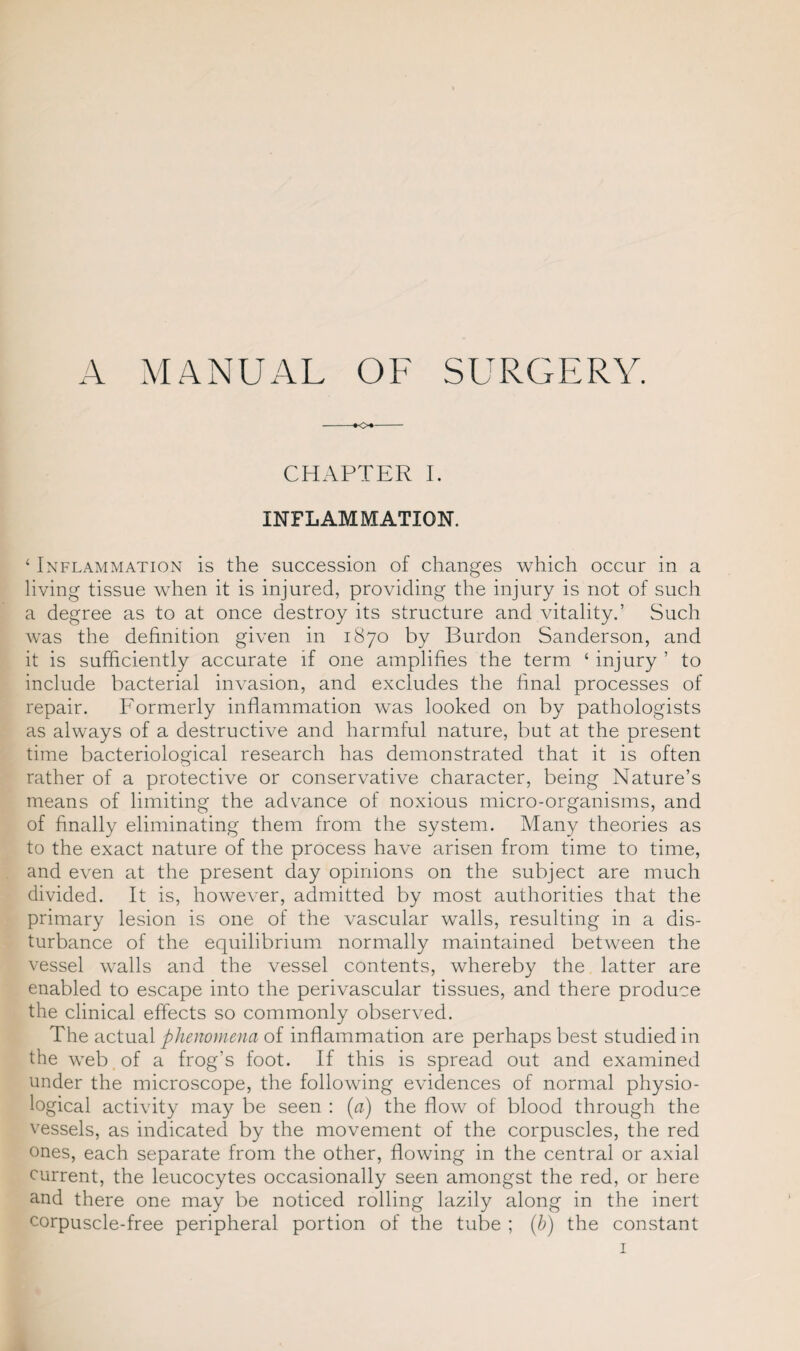 A MANUAL OF SURGERY. CHAPTER I. INFLAMMATION. ‘ Inflammation is the succession of changes which occur in a living tissue when it is injured, providing the injury is not of such a degree as to at once destroy its structure and vitality.’ Such was the definition given in 1870 by Burdon Sanderson, and it is sufficiently accurate if one amplifies the term ‘ injury ’ to include bacterial invasion, and excludes the final processes of repair. Formerly inflammation was looked on by pathologists as always of a destructive and harmful nature, but at the present time bacteriological research has demonstrated that it is often rather of a protective or conservative character, being Nature’s means of limiting the advance of noxious micro-organisms, and of finally eliminating them from the system. Many theories as to the exact nature of the process have arisen from time to time, and even at the present day opinions on the subject are much divided. It is, however, admitted by most authorities that the primary lesion is one of the vascular walls, resulting in a dis¬ turbance of the equilibrium normally maintained between the vessel walls and the vessel contents, whereby the latter are enabled to escape into the perivascular tissues, and there produce the clinical effects so commonly observed. The actual phenomena of inflammation are perhaps best studied in the web of a frog’s foot. If this is spread out and examined under the microscope, the following evidences of normal physio¬ logical activity may be seen : (a) the flow of blood through the vessels, as indicated by the movement of the corpuscles, the red ones, each separate from the other, flowing in the central or axial current, the leucocytes occasionally seen amongst the red, or here and there one may be noticed rolling lazily along in the inert corpuscle-free peripheral portion of the tube ; (b) the constant