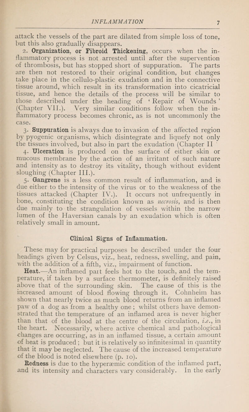 INF LAMM A TION attack the vessels of the part are dilated from simple loss of tone, but this also gradually disappears. 2. Organization, or Fibroid Thickening, occurs when the in¬ flammatory process is not arrested until after the supervention of thrombosis, but has stopped short of suppuration. The parts are then not restored to their original condition, but changes take place in the cellulo-plastic exudation and in the connective tissue around, which result in its transformation into cicatricial tissue, and hence the details of the process will be similar to those described under the heading of ‘ Repair of Wounds ’ (Chapter VII.). Very similar conditions follow when the in¬ flammatory process becomes chronic, as is not uncommonly the case. 3. Suppuration is always due to invasion of the affected region by pyogenic organisms, which disintegrate and liquefy not only the tissues involved, but also in part the exudation (Chapter II 4. Ulceration is produced on the surface of either skin or mucous membrane by the action of an irritant of such nature and intensity as to destroy its vitality, though without evident sloughing (Chapter III.). 5. Gangrene is a less common result of inflammation, and is due either to the intensity of the virus or to the weakness of the tissues attacked (Chapter IV.). It occurs not unfrequently in bone, constituting the condition known as necrosis, and is then due mainly to the strangulation of vessels within the narrow lumen of the Haversian canals by an exudation which is often relatively small in amount. Clinical Signs of Inflammation. These may for practical purposes be described under the four headings given by Celsus, viz., heat, redness, swelling, and pain, with the addition of a fifth, viz., impairment of function. Heat.—An inflamed part feels hot to the touch, and the tem¬ perature, if taken by a surface thermometer, is definitely raised above that of the surrounding skin. The cause of this is the increased amount of blood flowing through it. Cohnheim has showm that nearly twice as much blood returns from an inflamed paw of a dog as from a healthy one ; whilst others have demon¬ strated that the temperature of an inflamed area is never higher than that of the blood at the centre of the circulation, i.e., in the heart. Necessarily, where active chemical and pathological changes are occurring, as in an inflamed tissue, a certain amount of heat is produced ; but it is relatively so infinitesimal in quantity that it may be neglected. The cause of the increased temperature of the blood is noted elsewhere (p. 10). Redness is due to the hyperaemic condition of the inflamed part, and its intensity and characters vary considerably. In the early