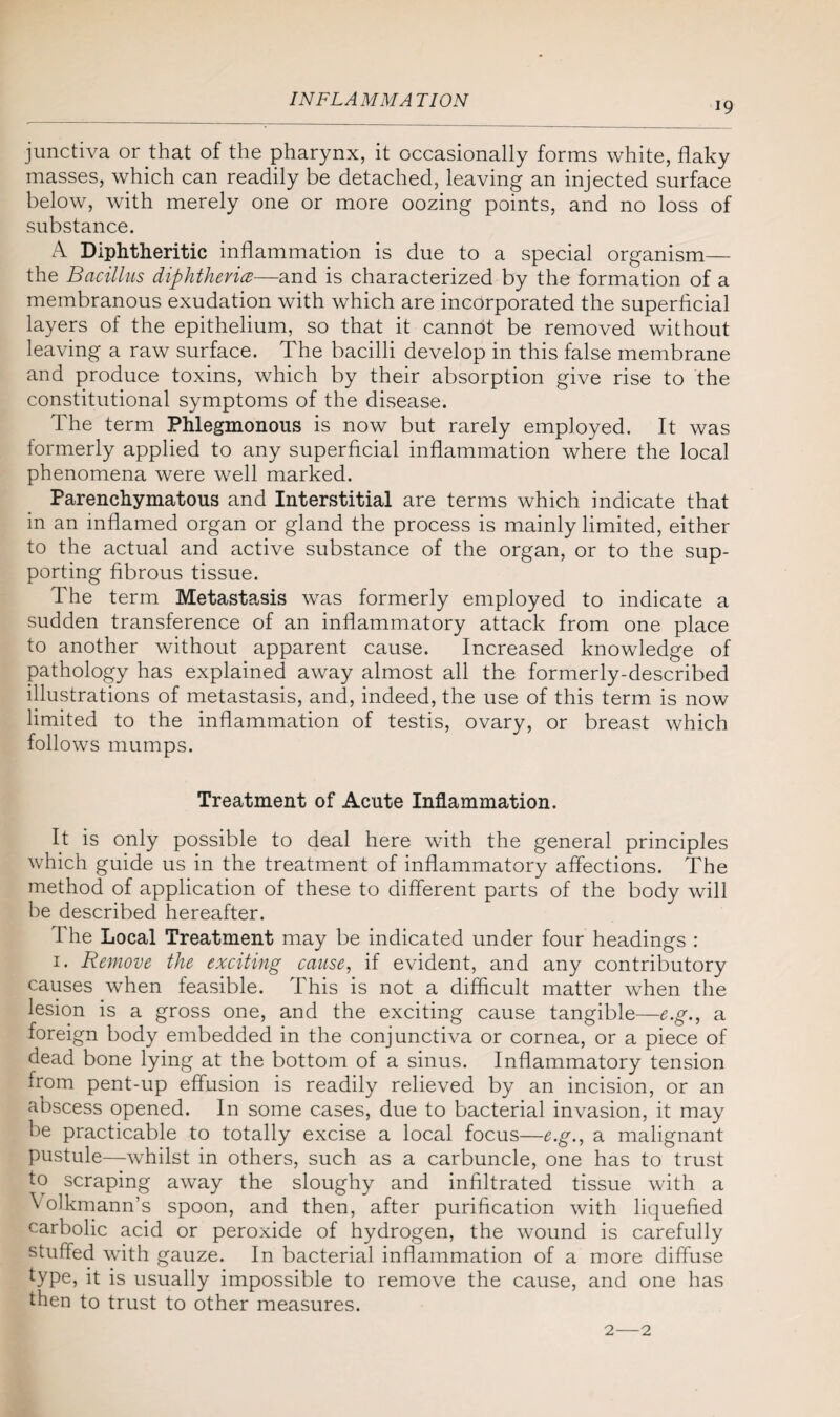 19 junctiva or that of the pharynx, it occasionally forms white, flaky masses, which can readily be detached, leaving an injected surface below, with merely one or more oozing points, and no loss of substance. A Diphtheritic inflammation is due to a special organism— the Bacillus diphtheria—and is characterized by the formation of a membranous exudation with which are incorporated the superficial layers of the epithelium, so that it cannot be removed without leaving a raw surface. The bacilli develop in this false membrane and produce toxins, which by their absorption give rise to the constitutional symptoms of the disease. The term Phlegmonous is now but rarely employed. It was formerly applied to any superficial inflammation where the local phenomena were well marked. Parenchymatous and Interstitial are terms which indicate that in an inflamed organ or gland the process is mainly limited, either to the actual and active substance of the organ, or to the sup¬ porting fibrous tissue. The term Metastasis was formerly employed to indicate a sudden transference of an inflammatory attack from one place to another without apparent cause. Increased knowledge of pathology has explained away almost all the formerly-described illustrations of metastasis, and, indeed, the use of this term is now limited to the inflammation of testis, ovary, or breast which follows mumps. Treatment of Acute Inflammation. It is only possible to deal here with the general principles which guide us in the treatment of inflammatory affections. The method of application of these to different parts of the body will be described hereafter. 1 he Local Treatment may be indicated under four headings : 1. Remove the exciting cause, if evident, and any contributory causes when feasible. This is not a difficult matter when the lesion is a gross one, and the exciting cause tangible—e.g., a foreign body embedded in the conjunctiva or cornea, or a piece of dead bone lying at the bottom of a sinus. Inflammatory tension from pent-up effusion is readily relieved by an incision, or an abscess opened. In some cases, due to bacterial invasion, it may be practicable to totally excise a local focus—e.g., a malignant pustule—whilst in others, such as a carbuncle, one has to trust to scraping away the sloughy and infiltrated tissue with a Volkmann’s spoon, and then, after purification with liquefied carbolic acid or peroxide of hydrogen, the wound is carefully stuffed with gauze. In bacterial inflammation of a more diffuse type, it is usually impossible to remove the cause, and one has then to trust to other measures. 2—2