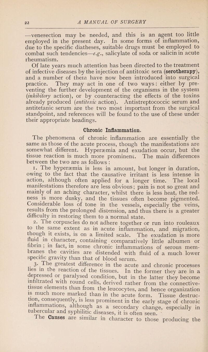 —venesection may be needed, and this is an agent too little employed in the present day. In some forms of inflammation, due to the specific diatheses, suitable drugs must be employed to combat such tendencies—e.g., salicylate of soda or salicinin acute rheumatism. Of late years much attention has been directed to the treatment of infective diseases by the injection of antitoxic sera (serotherapy), and a number of them have now been introduced into surgical practice. They may act in one of two ways : either by pre¬ venting the further development of the organisms in the system (inhibitory action), or by counteracting the effects of the toxins already produced (antitoxic action). Antistreptococcic serum and antitetanic serum are the two most important from the surgical standpoint, and references will be found to the use of these under their appropriate headings. Chronic Inflammation. The phenomena of chronic inflammation are essentially the same as those of the acute process, though the manifestations are somewhat different. Hyperaemia and exudation occur, but the tissue reaction is much more prominent. The main differences between the two are as follows : 1. The hyperaemia is less in amount, but longer in duration, owing to the fact that the causative irritant is less intense in action, although often applied for a longer time. The local manifestations therefore are less obvious; pain is not so great and mainly of an aching character, whilst there is less heat, the red¬ ness is more dusky, and the tissues often become pigmented. Considerable loss of tone in the vessels, especially the veins, results from the prolonged distension, and thus there is a greater difficulty in restoring them to a normal state. 2. The corpuscles do not adhere together or run into rouleaux to the same, extent as in acute inflammation, and migration, though it exists, is on a limited scale. The exudation is more fluid in. character, containing comparatively little albumen or fibrin ; in fact, in. some chronic inflammations of serous mem¬ branes the cavities are distended with fluid of a much lower specific gravity than that of blood serum. 3\The greatest difference in the acute and chronic processes lies m the reaction of the tissues. In the former they are in a depressed 01. paralysed condition, but in the latter they become infiltrated with round cells, derived rather from the connective- tissue elements than from the leucocytes, and hence organization is much more marked than in the acute form. Tissue destruc¬ tion, consequently, is less prominent in the early stage of chronic m animations, although as a secondary change, especially in tubercular and syphilitic diseases, it is often seem - e Causes are similar in character to those producing the