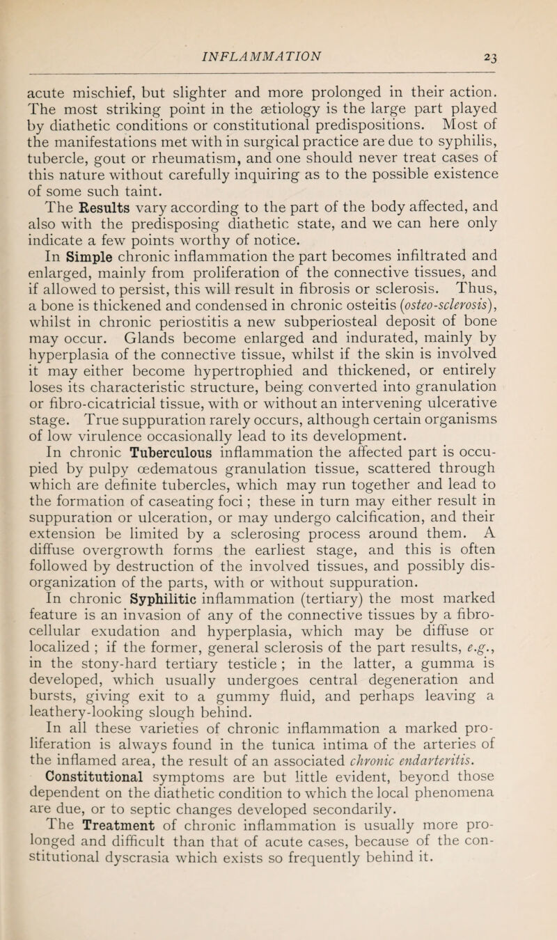 acute mischief, but slighter and more prolonged in their action. The most striking point in the aetiology is the large part played by diathetic conditions or constitutional predispositions. Most of the manifestations met with in surgical practice are due to syphilis, tubercle, gout or rheumatism, and one should never treat cases of this nature without carefully inquiring as to the possible existence of some such taint. The Results vary according to the part of the body affected, and also with the predisposing diathetic state, and we can here only indicate a few points worthy of notice. In Simple chronic inflammation the part becomes infiltrated and enlarged, mainly from proliferation of the connective tissues, and if allowed to persist, this will result in fibrosis or sclerosis. Thus, a bone is thickened and condensed in chronic osteitis (osteosclerosis), whilst in chronic periostitis a new subperiosteal deposit of bone may occur. Glands become enlarged and indurated, mainly by hyperplasia of the connective tissue, whilst if the skin is involved it may either become hypertrophied and thickened, or entirely loses its characteristic structure, being converted into granulation or fibro-cicatricial tissue, with or without an intervening ulcerative stage. True suppuration rarely occurs, although certain organisms of low virulence occasionally lead to its development. In chronic Tuberculous inflammation the affected part is occu¬ pied by pulpy oedematous granulation tissue, scattered through which are definite tubercles, which may run together and lead to the formation of caseating foci; these in turn may either result in suppuration or ulceration, or may undergo calcification, and their extension be limited by a sclerosing process around them. A diffuse overgrowth forms the earliest stage, and this is often followed by destruction of the involved tissues, and possibly dis¬ organization of the parts, with or without suppuration. In chronic Syphilitic inflammation (tertiary) the most marked feature is an invasion of any of the connective tissues by a fibro- cellular exudation and hyperplasia, which may be diffuse or localized ; if the former, general sclerosis of the part results, e.g., in the stony-hard tertiary testicle ; in the latter, a gumma is developed, which usually undergoes central degeneration and bursts, giving exit to a gummy fluid, and perhaps leaving a leathery-looking slough behind. In all these varieties of chronic inflammation a marked pro¬ liferation is always found in the tunica intima of the arteries of the inflamed area, the result of an associated chronic endarteritis. Constitutional symptoms are but little evident, beyond those dependent on the diathetic condition to which the local phenomena are due, or to septic changes developed secondarily. The Treatment of chronic inflammation is usually more pro¬ longed and difficult than that of acute cases, because of the con¬ stitutional dyscrasia which exists so frequently behind it.