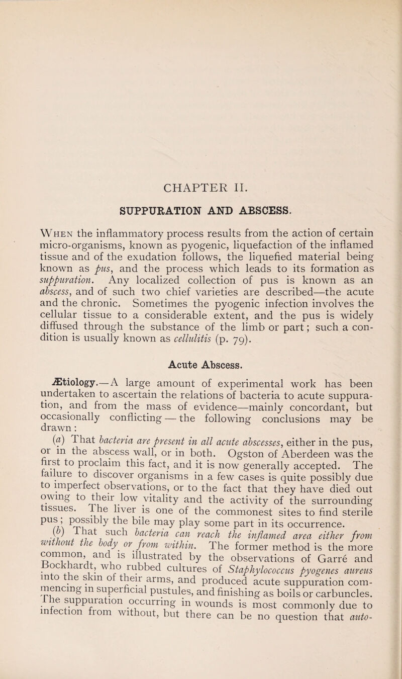 CHAPTER II. SUPPURATION AND ABSCESS. When the inflammatory process results from the action of certain micro-organisms, known as pyogenic, liquefaction of the inflamed tissue and of the exudation follows, the liquefied material being known as pus, and the process which leads to its formation as suppuration. Any localized collection of pus is known as an abscess, and of such two chief varieties are described—the acute and the chronic. Sometimes the pyogenic infection involves the cellular tissue to a considerable extent, and the pus is widely diffused through the substance of the limb or part; such a con¬ dition is usually known as cellulitis (p. 79). Acute Abscess. iEtiology.—A large amount of experimental work has been undertaken to ascertain the relations of bacteria to acute suppura¬ tion, and from the mass of evidence—mainly concordant, but occasionally conflicting — the following conclusions may be drawn: (a) That bacteria are present in all acute abscesses, either in the pus, or in the abscess wall, or in both. Ogston of Aberdeen was the first to proclaim this fact, and it is now generally accepted. The failure to discover organisms in a few cases is quite possibly due to imperfect observations, or to the fact that they have died out owing to their low vitality and the activity of the surrounding tissues. The liver is one of the commonest sites to find sterile pus, possibly the bile may play some part in its occurrence. q ' such bacteria can reach the inflamed area either from without the body' or from within. The former method is the more common, and is illustrated by the observations of Garre and • , 1 ar 1 • WT3 rifkbed cultures of Staphylococcus pyogenes aureus m o e s un o their arms, and produced acute suppuration com¬ mencing m superficial pustules, and finishing as boils or carbuncles. le suppuration occurring in wounds is most commonly due to infection from without, but there can be no question that auto-
