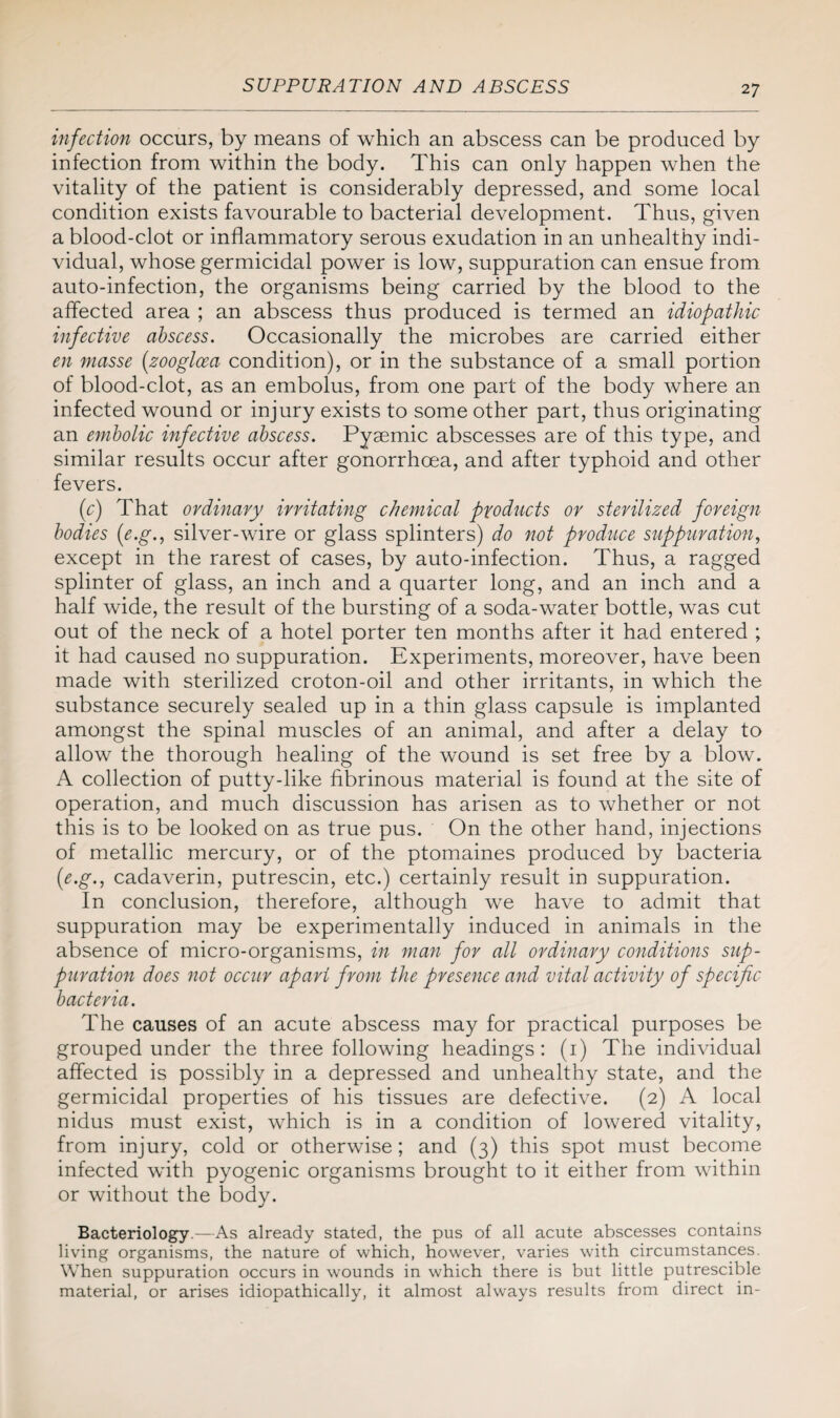 infection occurs, by means of which an abscess can be produced by infection from within the body. This can only happen when the vitality of the patient is considerably depressed, and some local condition exists favourable to bacterial development. Thus, given a blood-clot or inflammatory serous exudation in an unhealthy indi¬ vidual, whose germicidal power is low, suppuration can ensue from auto-infection, the organisms being carried by the blood to the affected area ; an abscess thus produced is termed an idiopathic infective abscess. Occasionally the microbes are carried either en masse (zooglcea condition), or in the substance of a small portion of blood-clot, as an embolus, from one part of the body where an infected wound or injury exists to some other part, thus originating an embolic infective abscess. Pysemic abscesses are of this type, and similar results occur after gonorrhoea, and after typhoid and other fevers. (c) That ordinary irritating chemical products or sterilized foreign bodies (e.g., silver-wire or glass splinters) do not produce suppuration, except in the rarest of cases, by auto-infection. Thus, a ragged splinter of glass, an inch and a quarter long, and an inch and a half wide, the result of the bursting of a soda-water bottle, was cut out of the neck of a hotel porter ten months after it had entered ; it had caused no suppuration. Experiments, moreover, have been made with sterilized croton-oil and other irritants, in which the substance securely sealed up in a thin glass capsule is implanted amongst the spinal muscles of an animal, and after a delay to allow the thorough healing of the wound is set free by a blow. A collection of putty-like fibrinous material is found at the site of operation, and much discussion has arisen as to whether or not this is to be looked on as true pus. On the other hand, injections of metallic mercury, or of the ptomaines produced by bacteria (1e.g., cadaverin, putrescin, etc.) certainly result in suppuration. In conclusion, therefore, although we have to admit that suppuration may be experimentally induced in animals in the absence of micro-organisms, in man for all ordinary conditions sup¬ puration does not occur apart from the presence and vital activity of specific bacteria. The causes of an acute abscess may for practical purposes be grouped under the three following headings: (1) The individual affected is possibly in a depressed and unhealthy state, and the germicidal properties of his tissues are defective. (2) A local nidus must exist, which is in a condition of lowered vitality, from injury, cold or otherwise; and (3) this spot must become infected with pyogenic organisms brought to it either from within or without the body. Bacteriology.—As already stated, the pus of all acute abscesses contains living organisms, the nature of which, however, varies with circumstances. When suppuration occurs in wounds in which there is but little putrescible material, or arises idiopathically, it almost always results from direct in-