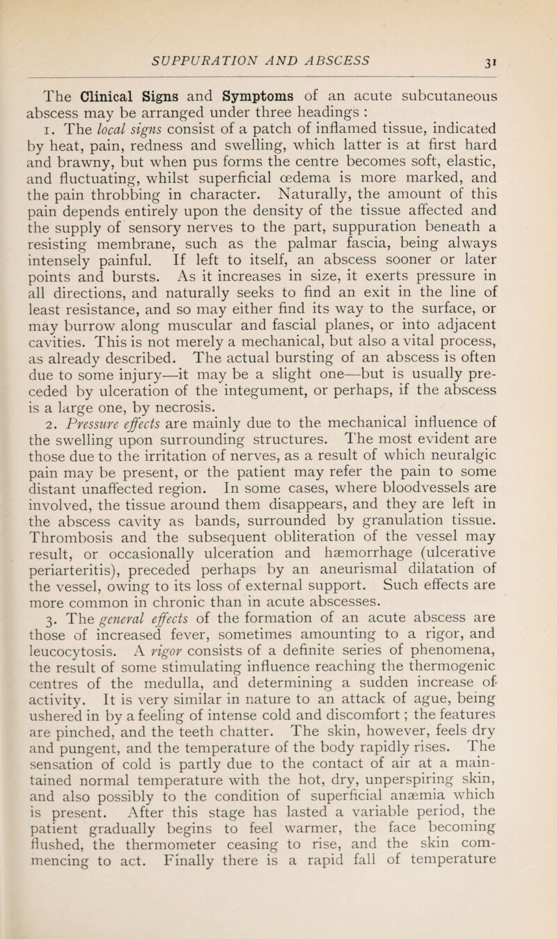 The Clinical Signs and Symptoms of an acute subcutaneous abscess may be arranged under three headings : 1. The local signs consist of a patch of inflamed tissue, indicated by heat, pain, redness and swelling, which latter is at first hard and brawny, but when pus forms the centre becomes soft, elastic, and fluctuating, whilst superficial oedema is more marked, and the pain throbbing in character. Naturally, the amount of this pain depends entirely upon the density of the tissue affected and the supply of sensory nerves to the part, suppuration beneath a resisting membrane, such as the palmar fascia, being always intensely painful. If left to itself, an abscess sooner or later points and bursts. As it increases in size, it exerts pressure in all directions, and naturally seeks to find an exit in the line of least resistance, and so may either find its way to the surface, or may burrow along muscular and fascial planes, or into adjacent cavities. This is not merely a mechanical, but also a vital process, as already described. The actual bursting of an abscess is often due to some injury—it may be a slight one—but is usually pre¬ ceded by ulceration of the integument, or perhaps, if the abscess is a large one, by necrosis. 2. Pressure effects are mainly due to the mechanical influence of the swelling upon surrounding structures. The most evident are those due to the irritation of nerves, as a result of which neuralgic pain may be present, or the patient may refer the pain to some distant unaffected region. In some cases, where bloodvessels are involved, the tissue around them disappears, and they are left in the abscess cavity as bands, surrounded by granulation tissue. Thrombosis and the subsequent obliteration of the vessel may result, or occasionally ulceration and haemorrhage (ulcerative periarteritis), preceded perhaps by an aneurismal dilatation of the vessel, owing to its loss of external support. Such effects are more common in chronic than in acute abscesses. 3. The general effects of the formation of an acute abscess are those of increased fever, sometimes amounting to a rigor, and leucocytosis. A rigor consists of a definite series of phenomena, the result of some stimulating influence reaching the thermogenic centres of the medulla, and determining a sudden increase of- activity. It is very similar in nature to an attack of ague, being ushered in by a feeling of intense cold and discomfort; the features are pinched, and the teeth chatter. The skin, however, feels dry and pungent, and the temperature of the body rapidly rises. The sensation of cold is partly due to the contact of air at a main¬ tained normal temperature with the hot, dry, unperspiring skin, and also possibly to the condition of superficial anaemia which is present. After this stage has lasted a variable period, the patient gradually begins to feel warmer, the face becoming flushed, the thermometer ceasing to rise, and the skin com¬ mencing to act. Finally there is a rapid fall of temperature