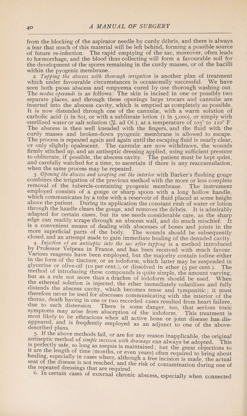 from the blocking of the aspirator needle by curdy debris, and there is always a fear that much of this material will be left behind, forming a possible source of future re-infection. The rapid emptying of the sac, moreover, often leads to haemorrhage, and the blood thus collecting will form a favourable soil for the development of the spores remaining in the curdy masses, or of the bacilli within the pyogenic membrane. 2. Tapping the abscess with thorough irrigation is another plan of treatment which under favourable circumstances is occasionally successful. We have seen both psoas abscess and empyema cured by one thorough washing out. The modus operandi is as follows: The skin is incised in one or possibly two separate places, and through these openings large trocars and cannulas are inserted into the abscess cavity, which is emptied as completely as possible. It is now distended through one of the cannulae, with a warm solution of ■carbolic acid (i in 80), or with a sublimate lotion (i in 5,000), or simply with •sterilized water or salt solution (5i. ad Oh), at a temperature of 105° to no0 F. The abscess is then well kneaded with the fingers, and the fluid with the curdy masses and broken-down pyogenic membrane is allowed to escape. The process is repeated again and again until the escaping fluid is nearly clear, or only slightly opalescent. The cannulae are now withdrawn, the wounds firmly stitched up, and an antiseptic dressing applied, using sufficient pressure to obliterate, if possible, the abscess cavity. The patient must be kept quiet, and carefully watched for a time, to ascertain if there is any reaccumulation, when the same process may be repeated. 3. Opening the abscess and scraping out the interior with Barker’s flushing gouge combines the irrigation of the previous method with the more or less complete removal of the tubercle-containing pyogenic membrane. The instrument employed consists of a gouge or sharp spoon with a long hollow handle, which communicates by a tube with a reservoir of fluid placed at some height above the patient. During its application the constant rush of water or lotion through the handle clears the gouge, and removes the debris. It is admirably adapted for certain cases, but its use needs considerable care, as the sharp edge can readily scrape through an abscess wall, and do much mischief. It is a convenient means of dealing with abscesses of bones and joints in the more superficial parts of the body. The wounds should be subsequently closed, and an attempt made to gain immediate healing of the denuded cavity. 4. Injection of an antiseptic into the sac after tapping is a method introduced by Professor Velpeau in France, and has been received with much favour. Various reagents have been employed, but the majority contain iodine either m the form of the tincture, or as iodoform, which latter may be suspended in g ycerme or olive-oil (10 per cent.), or dissolved in ether (5 per cent.). The method of introducing these compounds is quite simple, the amount varying, but as a rule not more than a drachm of iodoform should be used. When the ethereal solution is injected, the ether immediately volatilizes and fully ostends the abscess cavity, which becomes tense and tympanitic; it must therefore never be used for abscesses communicating with the interior of the thorax, death having in one or two recorded cases resulted from heart failure, ue o sue distension. There is some danger, too, that serious toxic symp oms may arise from absorption of the iodoform. This treatment is mos 1 e y to e efficacious when all active bone or joint disease has dis- desmdbed fdans1S ^rec^en^y employed as an adjunct to one of the above- ilthe above methods fail, or are for any reason inapplicable, the original S method of Simple incision with drainage can always be adopted. This it- L thp 7 Sabu’ S? /'S asePsls maintained; but the great objections to hpaHn 1 pQnpn^ll° tlme (moaths’ even Years) often required to bring about seat of thpPdFppZ ^ Ca!6S altJlou§h a free incision is made, the actual the renpat-prl h •1S n<jV reacbed, and the risk of contamination during one of the repeated dressings that are required. In certain cases of external chronic abscess, especially when connected