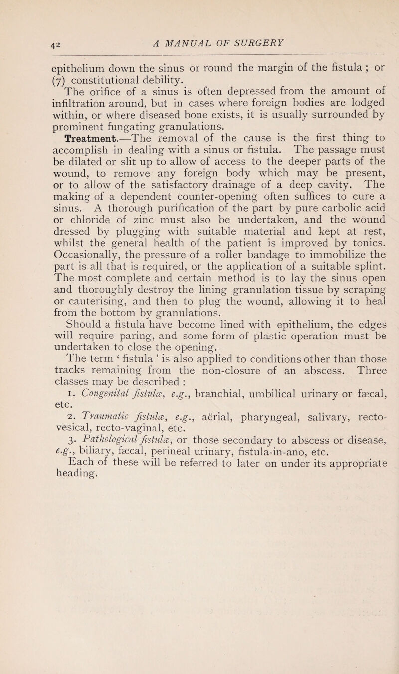 epithelium down the sinus or round the margin of the fistula ; or (7) constitutional debility. The orifice of a sinus is often depressed from the amount of infiltration around, but in cases where foreign bodies are lodged within, or where diseased bone exists, it is usually surrounded by prominent fungating granulations. Treatment.—The removal of the cause is the first thing to accomplish in dealing with a sinus or fistula. The passage must be dilated or slit up to allow of access to the deeper parts of the wound, to remove any foreign body which may be present, or to allow of the satisfactory drainage of a deep cavity. The making of a dependent counter-opening often suffices to cure a sinus. A thorough purification of the part by pure carbolic acid or chloride of zinc must also be undertaken, and the wound dressed by plugging with suitable material and kept at rest, whilst the general health of the patient is improved by tonics. Occasionally, the pressure of a roller bandage to immobilize the part is all that is required, or the application of a suitable splint. The most complete and certain method is to lay the sinus open and thoroughly destroy the lining granulation tissue by scraping or cauterising, and then to plug the wound, allowing it to heal from the bottom by granulations. Should a fistula have become lined with epithelium, the edges will require paring, and some form of plastic operation must be undertaken to close the opening. The term ‘ fistula ’ is also applied to conditions other than those tracks remaining from the non-closure of an abscess. Three classes may be described : 1. Congenital fistula, e.g., branchial, umbilical urinary or faecal, etc. 2. Traumatic fistula, e.g., aerial, pharyngeal, salivary, recto¬ vesical, recto-vaginal, etc. 3. Pathological fistula, or those secondary to abscess or disease, e.g., biliary, faecal, perineal urinary, fistula-in-ano, etc. Each of these will be referred to later on under its appropriate heading.