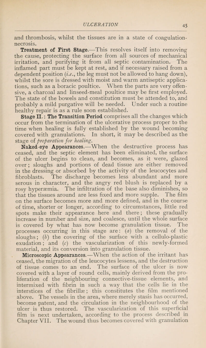 and thrombosis, whilst the tissues are in a state of coagulation- necrosis. Treatment of First Stage.—This resolves itself into removing the cause, protecting the surface from all sources of mechanical irritation, and purifying it from all septic contamination. The inflamed part must be kept at rest, and if necessary raised from a dependent position (i.e., the leg must not be allowed to hang down), whilst the sore is dressed with moist and warm antiseptic applica¬ tions, such as a boracic poultice. When the parts are very offen¬ sive, a charcoal and linseed-meal poultice may be first employed. The state of the bowels and constitution must be attended to, and probably a mild purgative will be needed. Under such a routine healthy repair is as a rule soon established. Stage II.: The Transition Period comprises all the changes which occur from the termination of the ulcerative process proper to the time when healing is fully established by the wound becoming covered with granulations. In short, it may be described as the stage of preparation for healing. Naked-eye Appearances.—When the destructive process has ceased, and the septic element has been eliminated, the surface of the ulcer begins to clean, and becomes, as it were, glazed over; sloughs and portions of dead tissue are either removed in the dressing or absorbed by the activity of the leucocytes and fibroblasts. The discharge becomes less abundant and more serous in character, and the angry red blush is replaced by a rosy hyperaemia. The infiltration of the base also diminishes, so that the tissues around are less fixed and more supple. The film on the surface becomes more and more defined, and in the course of time, shorter or longer, according to circumstances, little red spots make their appearance here and there; these gradually increase in number and size, and coalesce, until the whole surface is covered by what has now become granulation tissue. The processes occurring in this stage are: (a) the removal of the sloughs; ([b) the covering of the surface with a cellulo-plastic exudation; and (o) the vascularization of this newly-formed material, and its conversion into granulation tissue. Microscopic Appearances.—When the action of the irritant has ceased, the migration of the leucocytes lessens, and the destruction of tissue comes to an end. The surface of the ulcer is now covered with a layer of round cells, mainly derived from the pro¬ liferation of the neighbouring connective-tissue elements, and intermixed with fibrin in such a way that the cells lie in the interstices of the fibrillae; this constitutes the film mentioned above. The vessels in the area, where merely stasis has occurred, become patent, and the circulation in the neighbourhood of the ulcer is thus restored. The vascularization of this superficial film is next undertaken, according to the process described in Chapter VII. The wound thus becomes covered with granulation