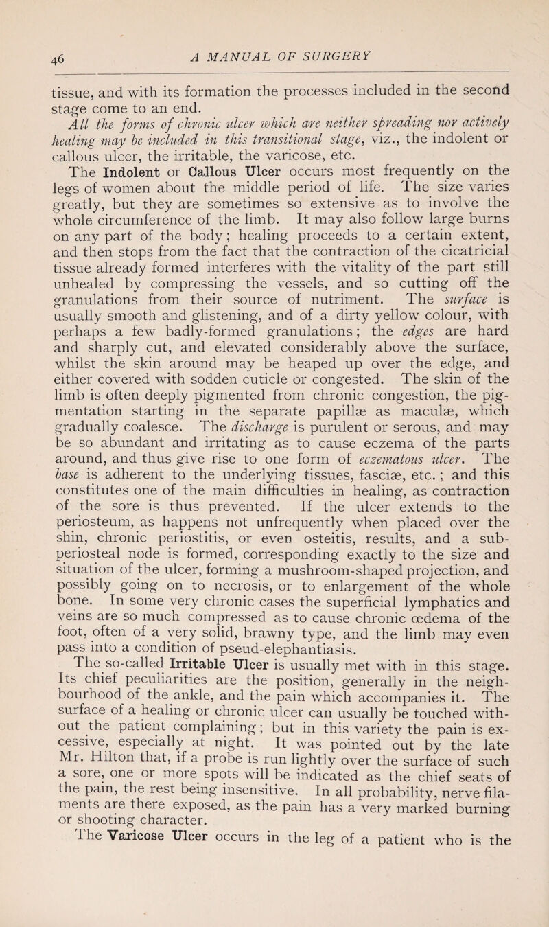 tissue, and with its formation the processes included in the second stage come to an end. All the forms of chronic ulcer which are neither spreading nor actively healing may be included in this transitional stage, viz., the indolent or callous ulcer, the irritable, the varicose, etc. The Indolent or Gallons Ulcer occurs most frequently on the legs of women about the middle period of life. The size varies greatly, but they are sometimes so extensive as to involve the whole circumference of the limb. It may also follow large burns on any part of the body; healing proceeds to a certain extent, and then stops from the fact that the contraction of the cicatricial tissue already formed interferes with the vitality of the part still unhealed by compressing the vessels, and so cutting off the granulations from their source of nutriment. The surface is usually smooth and glistening, and of a dirty yellow colour, with perhaps a few badly-formed granulations; the edges are hard and sharply cut, and elevated considerably above the surface, whilst the skin around may be heaped up over the edge, and either covered with sodden cuticle or congested. The skin of the limb is often deeply pigmented from chronic congestion, the pig¬ mentation starting in the separate papillae as maculae, which gradually coalesce. The discharge is purulent or serous, and may be so abundant and irritating as to cause eczema of the parts around, and thus give rise to one form of eczematous ulcer. The base is adherent to the underlying tissues, fasciae, etc.; and this constitutes one of the main difficulties in healing, as contraction of the sore is thus prevented. If the ulcer extends to the periosteum, as happens not unfrequently when placed over the shin, chronic periostitis, or even osteitis, results, and a sub¬ periosteal node is formed, corresponding exactly to the size and situation of the ulcer, forming a mushroom-shaped projection, and possibly going on to necrosis, or to enlargement of the whole bone. In some very chronic cases the superficial lymphatics and veins are so much compressed as to cause chronic oedema of the foot, often of a very solid, brawny type, and the limb may even pass into a condition of pseud-elephantiasis. The so-called Irritable Ulcer is usually met with in this stage. Its chief peculiarities are the position, generally in the neigh¬ bourhood of the ankle, and the pain which accompanies it. The surface of a healing or chronic ulcer can usually be touched with¬ out the patient complaining; but in this variety the pain is ex¬ cessive, especially at night. It was pointed out by the late Mr. Hilton that, if a probe is run lightly over the surface of such a sore, one or more spots will be indicated as the chief seats of the pain, the rest being insensitive. In all probability, nerve fila¬ ments are there exposed, as the pain has a very marked burning or shooting character. 1 be Varicose Ulcer occurs in the leg of a patient who is the
