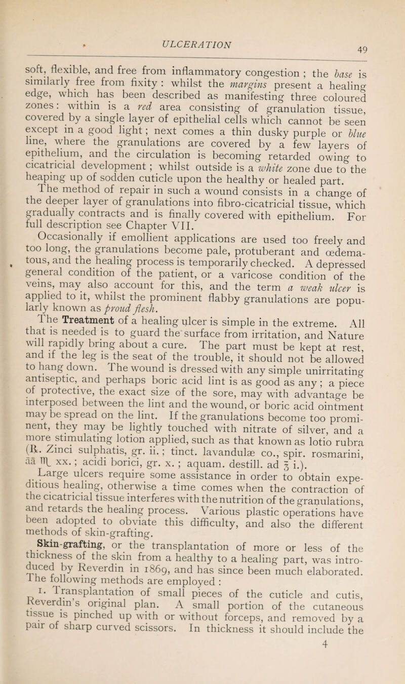 49 soft, flexible, and free from inflammatory congestion ; the base is similarly free from fixity : whilst the margins present a healin^ edge, which. has been described as manifesting three coloured zones: within is a red area consisting of granulation tissue, covered by a single layer of epithelial cells which cannot be seen except in a good light; next comes a thin dusky purple or blue line, where the granulations are covered by a few layers of epithelium, and the circulation is becoming retarded owing to cicatricial development ; whilst outside is a white zone due to the heaping up of sodden cuticle upon the healthy or healed part. The method of repair in such a wound consists in a change of the deeper layer of granulations into fibro-cicatricial tissue, which gi adually contracts and is finally covered with epithelium. For full description see Chapter VII. Occasionally if emollient applications are used too freely and too long, the granulations become pale, protuberant and cedema- tous, and the healing process is temporarily checked. A depressed general condition of the patient, or a varicose condition of the veins, may also account for this, and the term a weak ulcer is applied to it, whilst the prominent flabby granulations are popu¬ larly known as proud flesh. 1 he Treatment of a healing ulcer is simple in the extreme. All that is needed is to guard the surface from irritation, and Nature will rapidly bring about a cure. The part must be kept at rest, and if the leg is. the seat of the trouble, it should not be allowed to hang down. The wound is dressed with any simple unirritatino- antiseptic,. and perhaps boric acid lint is as good as any ; a piece of protective, the exact size of the sore, may with advantage be interposed between the lint and the wound, or boric acid ointment may be spread on the lint. If the granulations become too promi¬ nent, they may be lightly touched with nitrate of silver, and a more stimulating lotion applied, such as that known as lotio rubra (L* sulphatis, gr. ii.; tinct. lavandulae co., spir. rosmarini, aa Ilk xx.; acidi borici, gr. x. ; aquam. destill. ad § i.). Large ulcers require some assistance in order to obtain expe¬ ditious healing, otherwise a time comes when the contraction of the cicatricial tissue interferes with the nutrition of the granulations, and retards the healing process. Various plastic operations have been adopted, to obviate this difficulty, and also the different methods of skin-grafting. Skin-grafting, or the transplantation of more or less of the t ic mess of the skin from a healthy to a healing part, was intro- 'riCer 11 Leverdin in 1869, and has since been much elaborated. 1 he following methods are employed : r 1 * -Transplantation of small pieces of the cuticle and cutis, e\ erdin s. original plan. A small portion of the cutaneous issue is pinched up with or without forceps, and removed by a pair of sharp curved scissors. In thickness it should include the