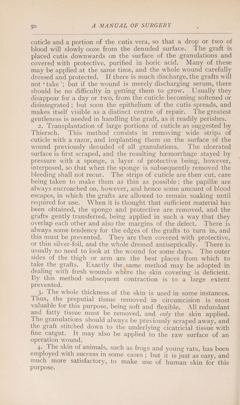 So cuticle and a portion of the cutis vera, so that a drop or two of blood will slowly ooze from the denuded surface. The graft is placed cutis downwards on the surface of the granulations and covered with protective, purified in boric acid. Many of these may be applied at the same time, and the whole wound carefully dressed and protected. If there is much discharge, the grafts will not ‘take’; but if the wound is merely discharging serum, there should be no difficulty in getting them to grow. Usually they disappear for a day or two, from the cuticle becoming softened or disintegrated ; but soon the epithelium of the cutis spreads, and makes itself visible as a distinct centre of repair. The greatest gentleness is needed in handling the graft, as it readily perishes. 2. Transplantation of large portions of cuticle as suggested by Thiersch. This method consists in removing wide strips of cuticle with a razor, and implanting them on the surface of the wound previously denuded of all granulations. The ulcerated surface is first scraped, and the resulting haemorrhage stayed by pressure with a sponge, a layer of protective being, however, interposed, so that when the sponge is subsequently removed the bleeding shall not recur. The strips of cuticle are then cut, care being taken to make them as thin as possible ; the papillae are always encroached on, however, and hence some amount of blood escapes, in which the grafts are allowed to remain soaking until required for use. When it is thought that sufficient material has been obtained, the sponge and protective are removed, and the grafts gently transferred, being applied in such a way that they overlap each other and also the margins of the defect. There is always some tendency for the edges of the grafts to turn in, and this must be prevented. They are then covered with protective, or thin silver-foil, and the whole dressed antiseptically. There is usually no need to look at the wound for some days. The outer sides of the thigh or arm. are the best places from which to take the grafts. Exactly the same method may be adopted in dealing with fresh wounds where the skin covering is deficient. By this method subsequent contraction is to a large extent prevented. 3. 1 he whole thickness of the skin is used in some instances. Thus, the preputial tissue removed in circumcision is most valuable for this purpose, being soft and flexible. All redundant and fatty tissue must be removed, and only the skin applied. I he granulations should always be previously scraped away, and the graft stitched down to the underlying cicatricial tissue with fine catgut. It may also be applied to the raw surface of an operation wound. 4. The skin of animals, such as frogs and young rats, has been employed with success in some cases ; but it is just as easy, and much more satisfactory, to make use of human skin for this purpose.