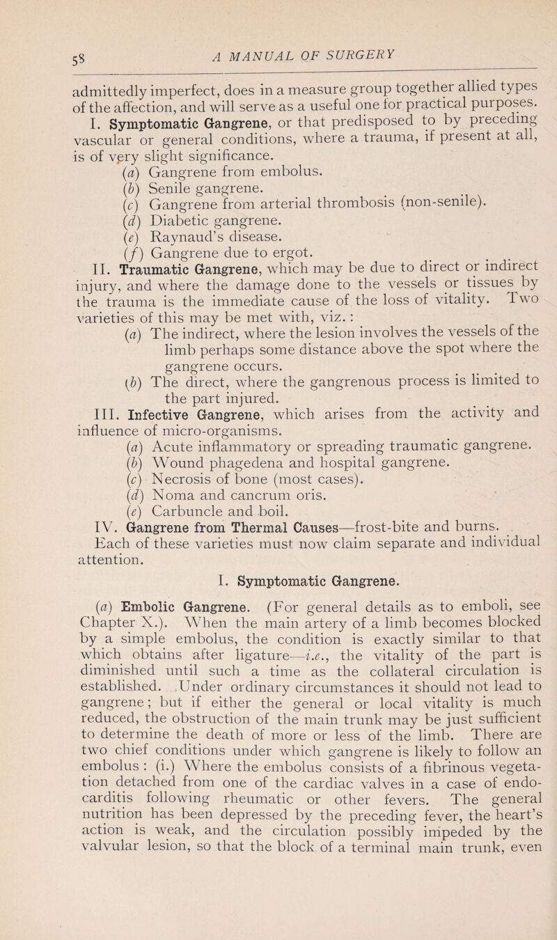 admittedly imperfect, does in a measure group together allied types of the affection, and will serve as a useful one for practical pui poses. I. Symptomatic Gangrene, or that predisposed to by preceding vascular or general conditions, where a trauma, if present at all, is of very slight significance. (a) Gangrene from embolus. (b) Senile gangrene. (y) Gangrene from arterial thrombosis (non-senile). (d) Diabetic gangrene. (e) Raynaud’s disease. (/) Gangrene due to ergot. II. Traumatic Gangrene, which may be due to direct or indirect injury, and where the damage done to the vessels or tissues by the trauma is the immediate cause of the loss of vitality. Two varieties of this may be met with, viz. : (a) The indirect, where the lesion involves the vessels of the limb perhaps some distance above the spot where the gangrene occurs. (b) The direct, where the gangrenous process is limited to the part injured. III. Infective Gangrene, which arises from the activity and influence of micro-organisms. (a) Acute inflammatory or spreading traumatic gangrene. (b) Wound phagedena and hospital gangrene. (c) Necrosis of bone (most cases). (d) Noma and cancrum oris. (■e) Carbuncle and boil. IV. Gangrene from Thermal Causes—frost-bite and burns. Each of these varieties must now claim separate and individual attention. I. Symptomatic Gangrene. (a) Embolic Gangrene. (For general details as to emboli, see Chapter X.). When the main artery of a limb becomes blocked by a simple embolus, the condition is exactly similar to that which obtains after ligature—i.e., the vitality of the part is diminished until such a time as the collateral circulation is established. Under ordinary circumstances it should not lead to gangrene; but if either the general or local vitality is much reduced, the obstruction of the main trunk may be just sufficient to determine the death of more or less of the limb. There are two chief conditions under which gangrene is likely to follow an embolus : (i.) Where the embolus consists of a fibrinous vegeta¬ tion detached from one of the cardiac valves in a case of endo¬ carditis following rheumatic or other fevers. The general nutrition has been depressed by the preceding fever, the heart’s action is weak, and the circulation possibly impeded by the valvular lesion, so that the block of a terminal main trunk, even