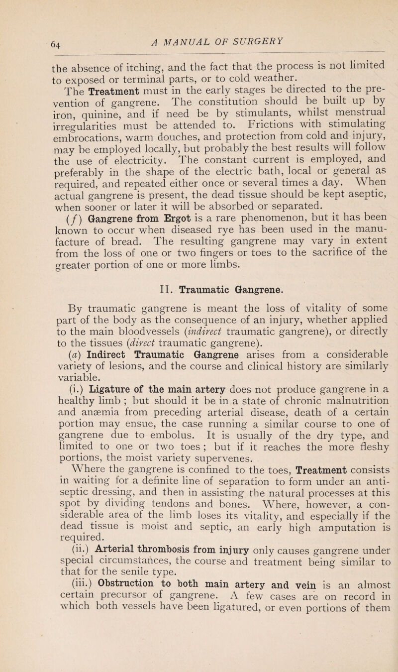 6\ the absence of itching, and the fact that the process is not limited to exposed or terminal parts, or to cold weather. The Treatment must in the early stages be directed to the pre¬ vention of gangrene. The constitution should be built up by iron, quinine, and if need be by stimulants, whilst menstrual irregularities must be attended to. Frictions with stimulating embrocations, warm douches, and protection from cold and injury, may be employed locally, but probably the best results will follow the use of electricity. The constant current is employed, and preferably in the shape of the electric bath, local or general as required, and repeated either once or several times a day. When actual gangrene is present, the dead tissue should be kept aseptic, when sooner or later it will be absorbed or separated. (/) Gangrene from Ergot is a rare phenomenon, but it has been known to occur when diseased rye has been used in the manu¬ facture of bread. The resulting gangrene may vary in extent from the loss of one or two fingers or toes to the sacrifice of the greater portion of one or more limbs. II. Traumatic Gangrene. By traumatic gangrene is meant the loss of vitality of some part of the body as the consequence of an injury, whether applied to the main bloodvessels (indirect traumatic gangrene), or directly to the tissues (direct traumatic gangrene). (a) Indirect Traumatic Gangrene arises from a considerable variety of lesions, and the course and clinical history are similarly variable. (i.) Ligature of the main artery does not produce gangrene in a healthy limb ; but should it be in a state of chronic malnutrition and anaemia from preceding arterial disease, death of a certain portion may ensue, the case running a similar course to one of gangrene due to embolus. It is usually of the dry type, and limited to one or two toes ; but if it reaches the more fleshy portions, the moist variety supervenes. Where the gangrene is confined to the toes, Treatment consists in waiting for a definite line of separation to form under an anti¬ septic dressing, and then in assisting the natural processes at this spot by dividing tendons and bones. Where, however, a con¬ siderable area of the limb loses its vitality, and especially if the dead, tissue is moist and septic, an early high amputation is required. (ii.) Arterial thrombosis from injury only causes gangrene under special circumstances, the course and treatment being similar to that for the senile type. (iii.) Obstruction to both main artery and vein is an almost certain precursor of gangrene. A few cases are on record in which both vessels have been ligatured, or even portions of them