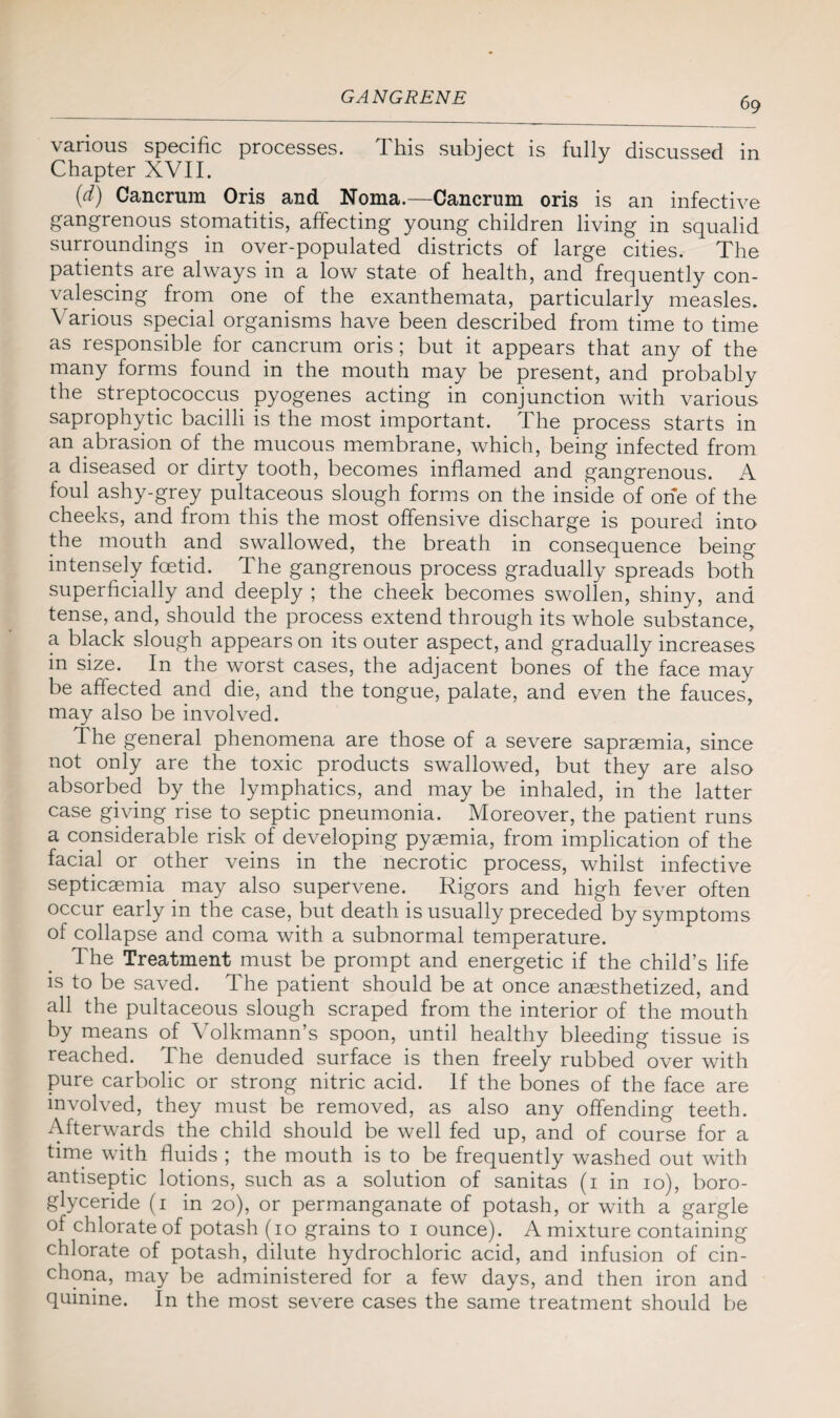 various specific processes. This subject is fully discussed in Chapter XVII. (d) Cancnim Oris and Noma.—Cancrum oris is an infective gangrenous stomatitis, affecting young children living in squalid surroundings in over-populated districts of large cities. The patients are always in a low state of health, and frequently con¬ valescing from one of the exanthemata, particularly measles. Various special organisms have been described from time to time as responsible for cancrum oris; but it appears that any of the many forms found in the mouth may be present, and probably the streptococcus pyogenes acting in conjunction with various saprophytic bacilli is the most important. The process starts in an abrasion of the mucous membrane, which, being infected from a diseased or dirty tooth, becomes inflamed and gangrenous. A foul ashy-grey pultaceous slough forms on the inside of one of the cheeks, and from this the most offensive discharge is poured into the mouth and swallowed, the breath in consequence being intensely foetid. The gangrenous process gradually spreads both superficially and deeply ; the cheek becomes swollen, shiny, and tense, and, should the process extend through its whole substance, a black slough appears on its outer aspect, and gradually increases in size. In the worst cases, the adjacent bones of the face may be affected and die, and the tongue, palate, and even the fauces, may also be involved. The general phenomena are those of a severe sapraemia, since not only are the toxic products swallowed, but they are also absorbed by the lymphatics, and may be inhaled, in the latter case giving rise to septic pneumonia. Moreover, the patient runs a considerable risk of developing pyaemia, from implication of the facial or other veins in the necrotic process, whilst infective septicaemia may also supervene. Rigors and high fever often occur early in the case, but death is usually preceded by symptoms of collapse and coma with a subnormal temperature. The Treatment must be prompt and energetic if the child’s life is to be saved. The patient should be at once anaesthetized, and all the pultaceous slough scraped from the interior of the mouth by means of Volkmann’s spoon, until healthy bleeding tissue is reached. The denuded surface is then freely rubbed over with pure carbolic or strong nitric acid. If the bones of the face are involved, they must be removed, as also any offending teeth. Afterwards the child should be well fed up, and of course for a time with fluids ; the mouth is to be frequently washed out with antiseptic lotions, such as a solution of sanitas (1 in 10), boro- glyceride (1 in 20), or permanganate of potash, or with a gargle of chlorate of potash (10 grains to 1 ounce). A mixture containing chlorate of potash, dilute hydrochloric acid, and infusion of cin¬ chona, may be administered for a few days, and then iron and quinine. In the most severe cases the same treatment should be