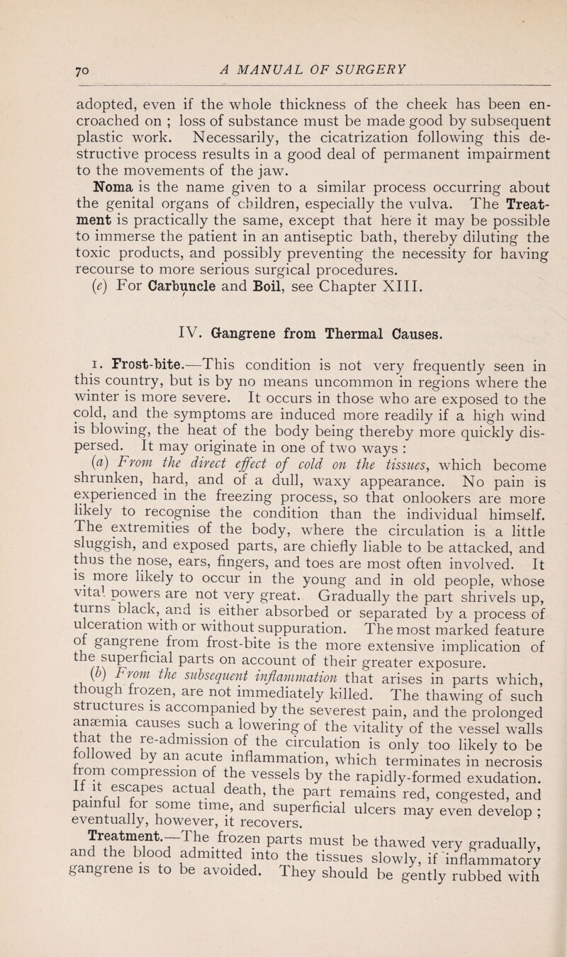adopted, even if the whole thickness of the cheek has been en¬ croached on ; loss of substance must be made good by subsequent plastic work. Necessarily, the cicatrization following this de¬ structive process results in a good deal of permanent impairment to the movements of the jaw. Noma is the name given to a similar process occurring about the genital organs of children, especially the vulva. The Treat¬ ment is practically the same, except that here it may be possible to immerse the patient in an antiseptic bath, thereby diluting the toxic products, and possibly preventing the necessity for having recourse to more serious surgical procedures. (e) For Carbuncle and Boil, see Chapter XIII. IV. Gangrene from Thermal Causes. i. Frost-bite.—This condition is not very frequently seen in this country, but is by no means uncommon in regions where the winter is more severe. It occurs in those who are exposed to the cold, and the symptoms are induced more readily if a high wind is blowing, the heat of the body being thereby more quickly dis¬ persed. It may originate in one of two ways : (a) From the direct effect of cold on the tissiLes, which become shrunken, hard, and of a dull, waxy appearance. No pain is experienced in the freezing process, so that onlookers are more likely to recognise the condition than the individual himself. The extremities of the body, where the circulation is a little sluggish, and exposed parts, are chiefly liable to be attacked, and thus the nose, ears, fingers, and toes are most often involved. It is more likely to occur in the young and in old people, whose vita1 poweis are not very great. Gradually the part shrivels up, turns black, and is either absorbed or separated by a process of ulceration with or without suppuration. The most marked feature ot gangrene from frost-bite is the more extensive implication of t e superficial parts on account of their greater exposure. ( ) From the subsequent inflummution that arises in parts which, t ough frozen, are not immediately killed. The thawing of such structures is accompanied by the severest pain, and the prolonged anaemia causes such a lowering of the vitality of the vessel walls that the re-admission of the circulation is only too likely to be o owe y an acute inflammation, which terminates in necrosis rom compression of the vessels by the rapidly-formed exudation. •1 escaPes actual death, the part remains red, congested, and pamfui for some time, and superficial ulcers may even develop ; eventually, however, it recovers. Treatment.—1 he frozen parts must be thawed very gradually, and the blood admitted into the tissues slowly, ifinflammatory gangrene is to be avoided. They should be gently rubbed with