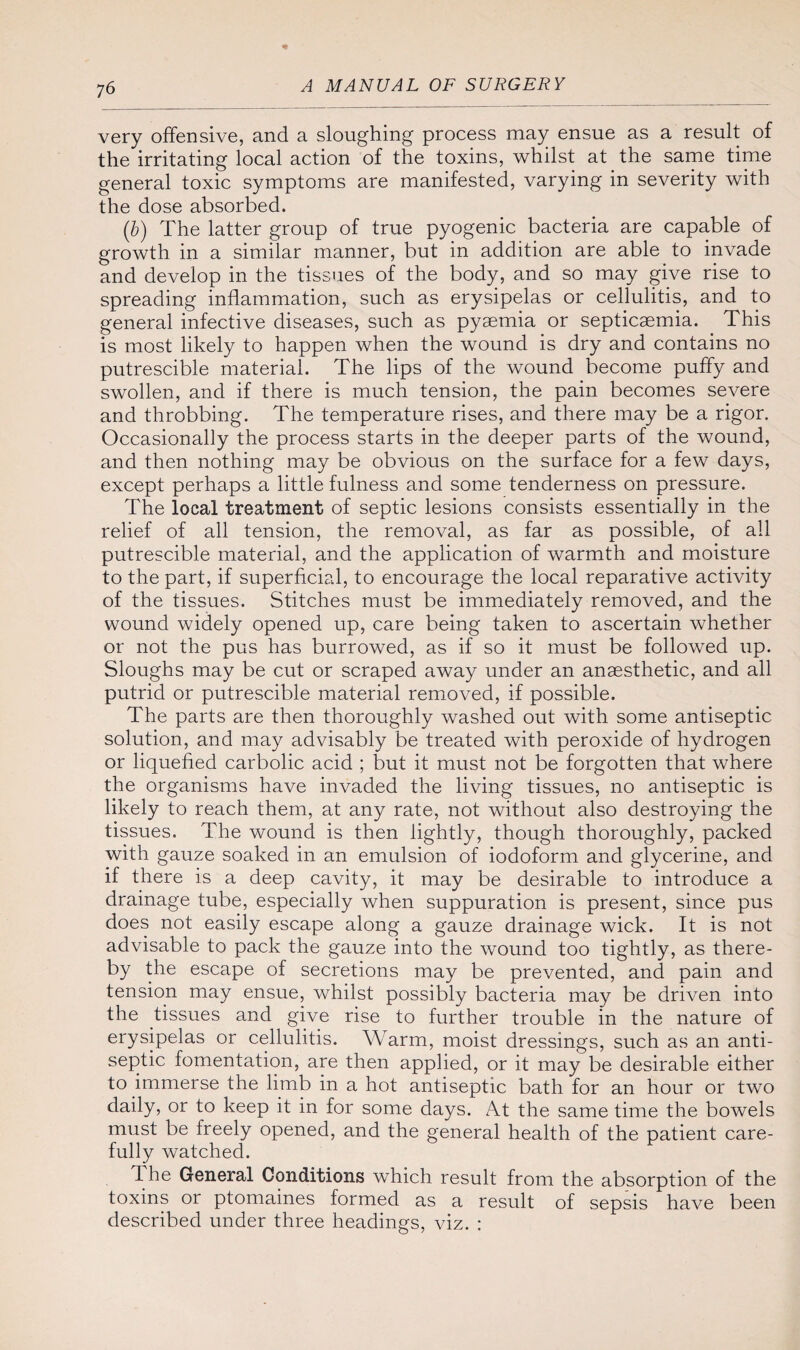 very offensive, and a sloughing process may ensue as a result of the irritating local action of the toxins, whilst at the same time general toxic symptoms are manifested, varying in severity with the dose absorbed. (b) The latter group of true pyogenic bacteria are capable of growth in a similar manner, but in addition are able to invade and develop in the tissues of the body, and so may give rise to spreading inflammation, such as erysipelas or cellulitis, and to general infective diseases, such as pyaemia or septicaemia. This is most likely to happen when the wound is dry and contains no putrescible material. The lips of the wound become puffy and swollen, and if there is much tension, the pain becomes severe and throbbing. The temperature rises, and there may be a rigor. Occasionally the process starts in the deeper parts of the wound, and then nothing may be obvious on the surface for a few days, except perhaps a little fulness and some tenderness on pressure. The local treatment of septic lesions consists essentially in the relief of all tension, the removal, as far as possible, of all putrescible material, and the application of warmth and moisture to the part, if superficial, to encourage the local reparative activity of the tissues. Stitches must be immediately removed, and the wound widely opened up, care being taken to ascertain whether or not the pus has burrowed, as if so it must be followed up. Sloughs may be cut or scraped away under an anaesthetic, and all putrid or putrescible material removed, if possible. The parts are then thoroughly washed out with some antiseptic solution, and may advisably be treated with peroxide of hydrogen or liquefied carbolic acid ; but it must not be forgotten that where the organisms have invaded the living tissues, no antiseptic is likely to reach them, at any rate, not without also destroying the tissues. The wound is then lightly, though thoroughly, packed with gauze soaked in an emulsion of iodoform and glycerine, and if there is a deep cavity, it may be desirable to introduce a drainage tube, especially when suppuration is present, since pus does not easily escape along a gauze drainage wick. It is not advisable to pack the gauze into the wound too tightly, as there¬ by the escape of secretions may be prevented, and pain and tension may ensue, whilst possibly bacteria may be driven into the tissues and give rise to further trouble in the nature of erysipelas or cellulitis. Warm, moist dressings, such as an anti¬ septic fomentation, are then applied, or it may be desirable either to immerse the limb in a hot antiseptic bath for an hour or two daily, or to keep it in for some days. At the same time the bowels must be freely opened, and the general health of the patient care¬ fully watched. The General Conditions which result from the absorption of the toxins or ptomaines formed as a result of sepsis have been described under three headings, viz. :