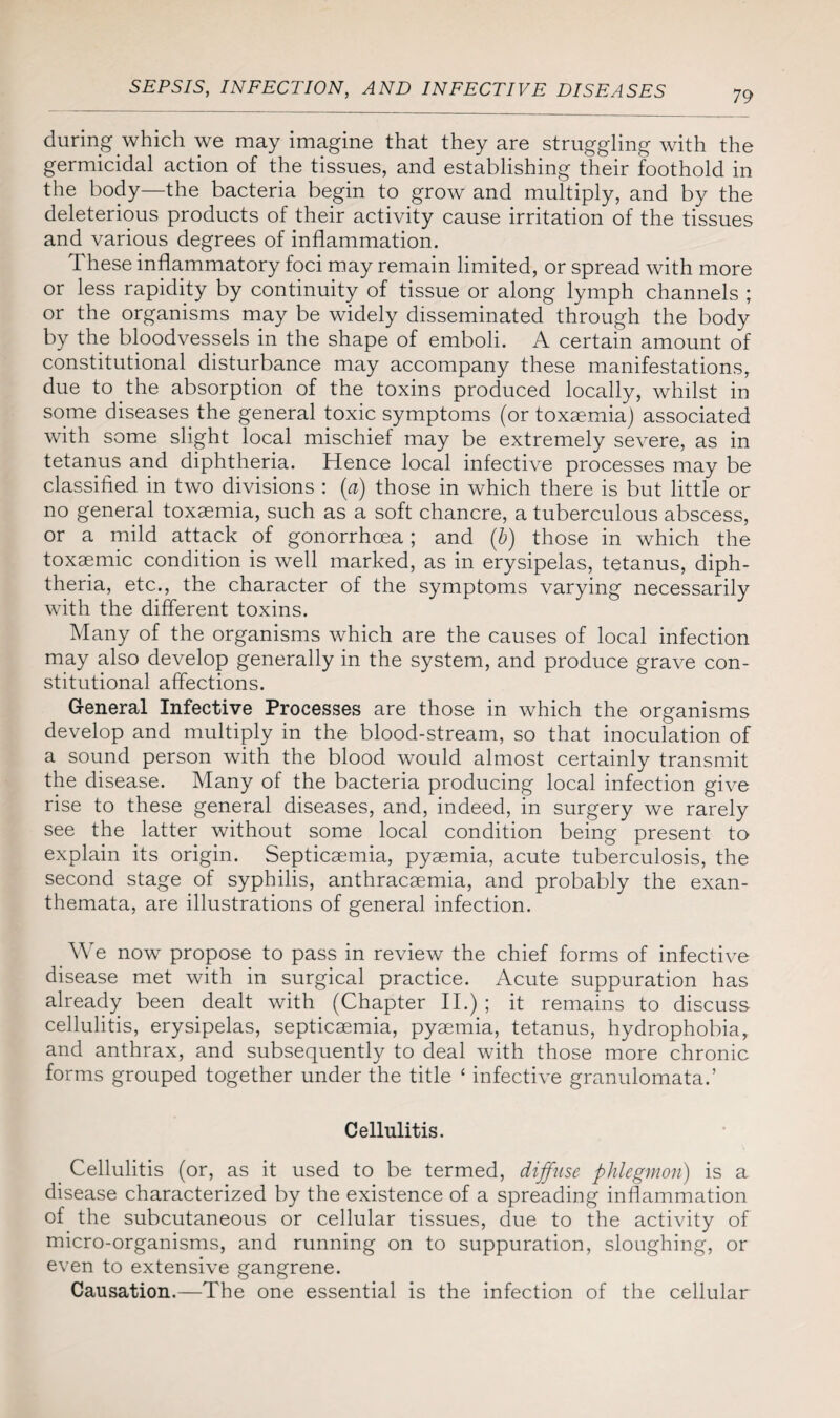 during which we may imagine that they are struggling with the germicidal action of the tissues, and establishing their foothold in the body—the bacteria begin to grow and multiply, and by the deleterious products of their activity cause irritation of the tissues and various degrees of inflammation. These inflammatory foci may remain limited, or spread with more or less rapidity by continuity of tissue or along lymph channels ; or the organisms may be widely disseminated through the body by the bloodvessels in the shape of emboli. A certain amount of constitutional disturbance may accompany these manifestations, due to the absorption of the toxins produced locally, whilst in some diseases the general toxic symptoms (or toxaemia) associated with some slight local mischief may be extremely severe, as in tetanus and diphtheria. Hence local infective processes may be classified in two divisions : (a) those in which there is but little or no general toxaemia, such as a soft chancre, a tuberculous abscess, or a mild attack of gonorrhoea ; and (b) those in which the toxaemic condition is well marked, as in erysipelas, tetanus, diph¬ theria, etc., the character of the symptoms varying necessarily with the different toxins. Many of the organisms which are the causes of local infection may also develop generally in the system, and produce grave con¬ stitutional affections. General Infective Processes are those in which the organisms develop and multiply in the blood-stream, so that inoculation of a sound person with the blood would almost certainly transmit the disease. Many of the bacteria producing local infection give rise to these general diseases, and, indeed, in surgery we rarely see the latter without some local condition being present to explain its origin. Septicaemia, pyaemia, acute tuberculosis, the second stage of syphilis, anthracaemia, and probably the exan¬ themata, are illustrations of general infection. We now propose to pass in review the chief forms of infective disease met with in surgical practice. Acute suppuration has already been dealt with (Chapter II.) ; it remains to discuss cellulitis, erysipelas, septicaemia, pyaemia, tetanus, hydrophobia, and anthrax, and subsequently to deal with those more chronic forms grouped together under the title ‘ infective granulomata.’ Cellulitis. Cellulitis (or, as it used to be termed, diffuse phlegmon) is a disease characterized by the existence of a spreading inflammation of the subcutaneous or cellular tissues, due to the activity of micro-organisms, and running on to suppuration, sloughing, or even to extensive gangrene. Causation.—The one essential is the infection of the cellular