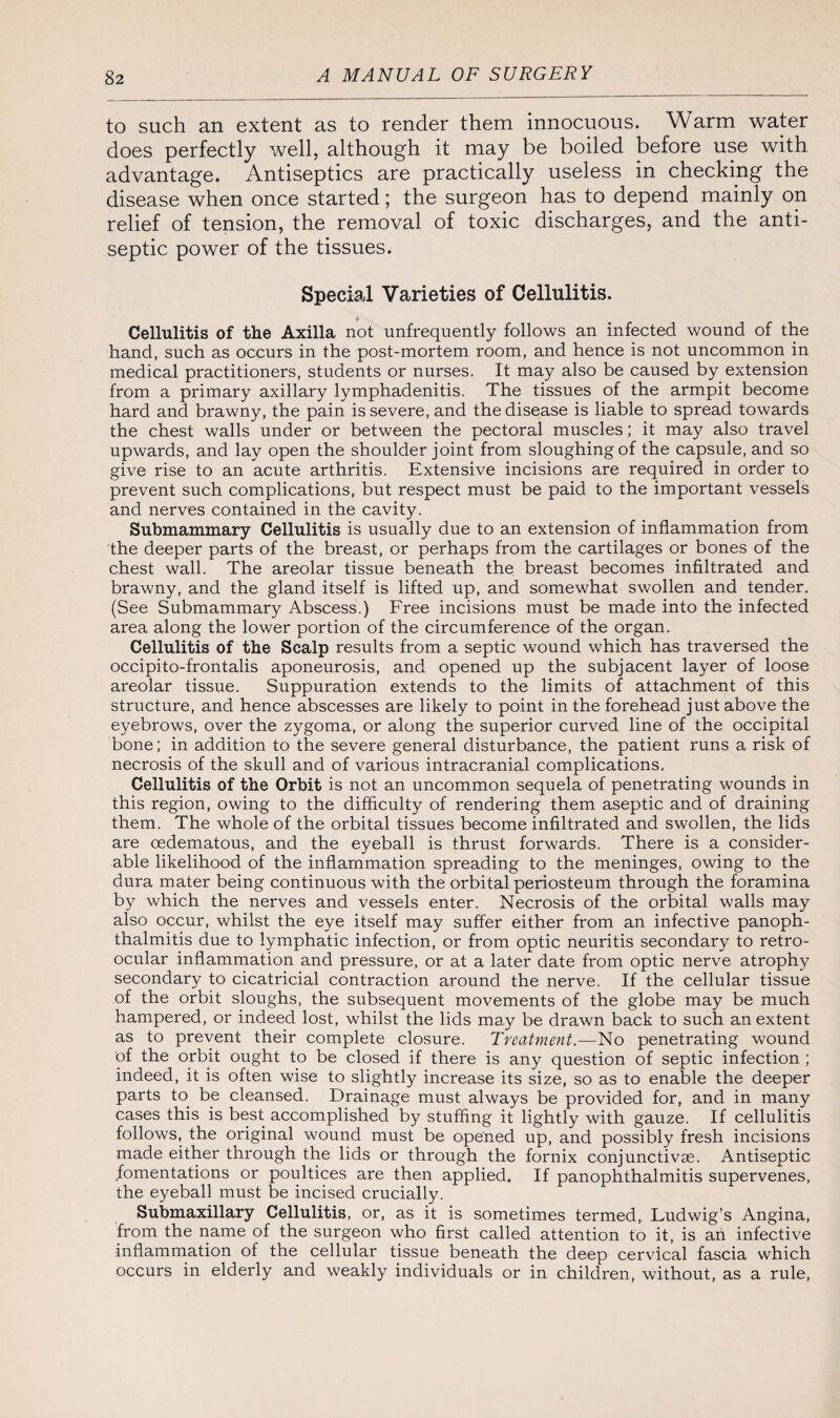 to such an extent as to render them innocuous. Warm water does perfectly well, although it may be boiled before use with advantage. Antiseptics are practically useless in checking the disease when once started; the surgeon has to depend mainly on relief of tension, the removal of toxic discharges, and the anti¬ septic power of the tissues. Special Varieties of Cellulitis. Cellulitis of the Axilla not unfrequently follows an infected wound of the hand, such as occurs in the post-mortem room, and hence is not uncommon in medical practitioners, students or nurses. It may also be caused by extension from a primary axillary lymphadenitis. The tissues of the armpit become hard and brawny, the pain is severe, and the disease is liable to spread towards the chest walls under or between the pectoral muscles; it may also travel upwards, and lay open the shoulder joint from sloughing of the capsule, and so give rise to an acute arthritis. Extensive incisions are required in order to prevent such complications, but respect must be paid to the important vessels and nerves contained in the cavity. Submammary Cellulitis is usually due to an extension of inflammation from the deeper parts of the breast, or perhaps from the cartilages or bones of the chest wall. The areolar tissue beneath the breast becomes infiltrated and brawny, and the gland itself is lifted up, and somewhat swollen and tender. (See Submammary Abscess.) Free incisions must be made into the infected area along the lower portion of the circumference of the organ. Cellulitis of the Scalp results from a septic wound which has traversed the occipito-frontalis aponeurosis, and opened up the subjacent layer of loose areolar tissue. Suppuration extends to the limits of attachment of this structure, and hence abscesses are likely to point in the forehead just above the eyebrows, over the zygoma, or along the superior curved line of the occipital bone; in addition to the severe general disturbance, the patient runs a risk of necrosis of the skull and of various intracranial complications. Cellulitis of the Orbit is not an uncommon sequela of penetrating wounds in this region, owing to the difficulty of rendering them aseptic and of draining them. The whole of the orbital tissues become infiltrated and swollen, the lids are cedematous, and the eyeball is thrust forwards. There is a consider¬ able likelihood of the inflammation spreading to the meninges, owing to the dura mater being continuous with the orbital periosteum through the foramina by which the nerves and vessels enter. Necrosis of the orbital walls may also occur, whilst the eye itself may suffer either from an infective panoph¬ thalmitis due to lymphatic infection, or from optic neuritis secondary to retro- ocular inflammation and pressure, or at a later date from optic nerve atrophy secondary to cicatricial contraction around the nerve. If the cellular tissue of the orbit sloughs, the subsequent movements of the globe may be much hampered, or indeed lost, whilst the lids may be drawn back to such an extent as to prevent their complete closure. Treatment.—No penetrating wound of the orbit ought to be closed if there is any question of septic infection ; indeed, it is often wise to slightly increase its size, so as to enable the deeper parts to be cleansed. Drainage must always be provided for, and in many cases this is best accomplished by stuffing it lightly with gauze. If cellulitis follows, the original wound must be opened up, and possibly fresh incisions made either through the lids or through the fornix conjunctivas. Antiseptic fomentations or poultices are then applied. If panophthalmitis supervenes, the eyeball must be incised crucially. Submaxillary Cellulitis, or, as it is sometimes termed, Ludwig’s Angina, from the name of the surgeon who first called attention to it. is ah infective inflammation of the cellular tissue beneath the deep cervical fascia which occurs in elderly and weakly individuals or in children, without, as a rule,