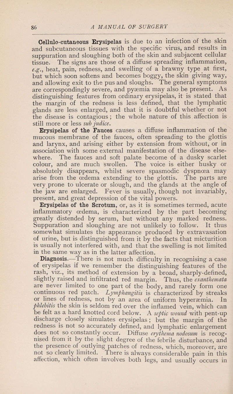 Cellulo-cutaneous Erysipelas is due to an infection of the skin and subcutaneous tissues with the specific virus, and results in suppuration and sloughing both of the skin and subjacent cellular tissue. The signs are those of a diffuse spreading inflammation, e.g., heat, pain, redness, and swelling of a brawny type at first, but which soon softens and becomes boggy, the skin giving way, and allowing exit to the pus and sloughs. The general symptoms are correspondingly severe, and pyaemia may also be present. As distinguishing features from ordinary erysipelas, it is stated that the margin of the redness is less defined, that the lymphatic glands are less enlarged, and that it is doubtful whether or not the disease is contagious ; the whole nature of this affection is still more or less sub judice. Erysipelas of the Fauces causes a diffuse inflammation of the mucous membrane of the fauces, often spreading to the glottis and larynx, and arising either by extension from without, or in association with some external manifestation of the disease else¬ where. The fauces and soft palate become of a dusky scarlet colour, and are much swollen. The voice is either husky or absolutely disappears, whilst severe spasmodic dyspnoea may arise from the oedema extending to the glottis. The parts are very prone to ulcerate or slough, and the glands at the angle of the jaw are enlarged. Fever is usually, though not invariably, present, and great depression of the vital powers. Erysipelas of the Scrotum, or, as it is sometimes termed, acute inflammatory oedema, is characterized by the part becoming greatly distended by serum, but without any marked redness. Suppuration and sloughing are not unlikely to follow. It thus somewhat simulates the appearance produced by extravasation of urine, but is distinguished from it by the facts that micturition is usually not interfered with, and that the swelling is not limited in the same way as in the latter affection. Diagnosis.—There is not much difficulty in recognising a case of erysipelas if we remember the distinguishing features of the rash, viz., its method of extension by a broad, sharply-defined, slightly raised and infiltrated red margin. Thus, the exanthemata are never limited to one part of the body, and rarely form one continuous red patch. Lymphangitis is characterized by streaks or lines of redness, not by an area of uniform hyperaemia. In phlebitis the skin is seldom red over the inflamed vein, which can be felt as a hard knotted cord below. A septic wound with pent-up discharge closely simulates erysipelas ; but the margin of the redness is not so accurately defined, and lymphatic enlargement does not so constantly occur. Diffuse erythema nodosum is recog¬ nised from it by the slight degree of the febrile disturbance, and the presence of outlying patches of redness, which, moreover, are not so clearly limited. There is always considerable pain in this affection, which often involves both legs, and usually occurs in