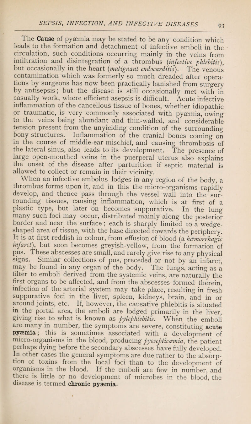 93 The Cause of pyaemia may be stated to be any condition which leads to the formation and detachment of infective emboli in the circulation, such conditions occurring mainly in the veins from infiltration and disintegration of a thrombus (infective phlebitis), but occasionally in the heart (malignant endocarditis). The venous contamination which was formerly so much dreaded after opera¬ tions by surgeons has now been practically banished from surgery by antisepsis; but the disease is still occasionally met with in casualty work, where efficient asepsis is difficult. Acute infective inflammation of the cancellous tissue of bones, whether idiopathic or traumatic, is very commonly associated with pyaemia, owing to the veins being abundant and thin-walled, and considerable tension present from the unyielding condition of the surrounding bony structures. Inflammation of the cranial bones coming on in the course of middle-ear mischief, and causing thrombosis of the lateral sinus, also leads to its development. The presence of large open-mouthed veins in the puerperal uterus also explains the onset of the disease after parturition if septic material is allowed to collect or remain in their vicinity. When an infective embolus lodges in any region of the body, a thrombus forms upon it, and in this the micro-organisms rapidly develop, and thence pass through the vessel wall into the sur¬ rounding tissues, causing inflammation, which is at first of a plastic type, but later on becomes suppurative. In the lung many such foci may occur, distributed mainly along the posterior border and near the surface; each is sharply limited to a wedge- shaped area of tissue, with the base directed towards the periphery. It is at first reddish in colour, from effusion of blood (a hemorrhagic infarct), but soon becomes greyish-yellow, from the formation of pus. These abscesses are small, and rarely give rise to any physical signs. Similar collections of pus, preceded or not by an infarct, may be found in any organ of the body. The lungs, acting as a filter to emboli derived from the systemic veins, are naturally the first organs to be affected, and from the abscesses formed therein, infection of the arterial system may take place, resulting in fresh suppurative foci in the liver, spleen, kidneys, brain, and in or around joints, etc. If, however, the causative phlebitis is situated in the portal area, the emboli are lodged primarily in the liver, giving rise to what is known as pylephlebitis. When the emboli are many in number, the symptoms are severe, constituting acute pyaemia; this is sometimes associated with a development of micro-organisms in the blood, producing pyosepticemia, the patient perhaps dying before the secondary abscesses have fully developed. In other cases the general symptoms are due rather to the absorp¬ tion of toxins from the local foci than to the development of organisms in the blood. If the emboli are few in number, and there is little or no development of microbes in the blood, the disease is termed chronic pyaemia.