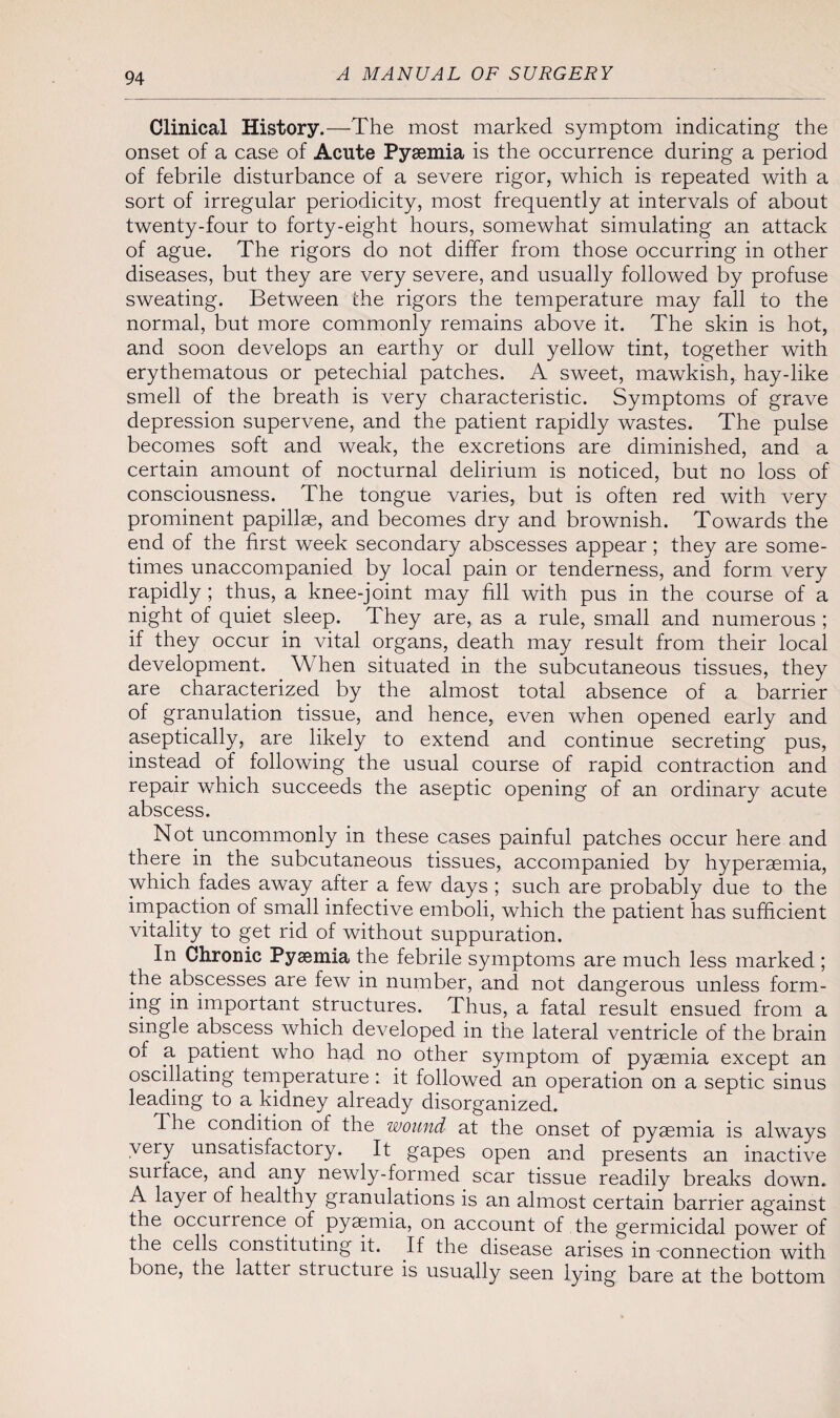 Clinical History.—The most marked symptom indicating the onset of a case of Acute Pyaemia is the occurrence during a period of febrile disturbance of a severe rigor, which is repeated with a sort of irregular periodicity, most frequently at intervals of about twenty-four to forty-eight hours, somewhat simulating an attack of ague. The rigors do not differ from those occurring in other diseases, but they are very severe, and usually followed by profuse sweating. Between the rigors the temperature may fall to the normal, but more commonly remains above it. The skin is hot, and soon develops an earthy or dull yellow tint, together with erythematous or petechial patches. A sweet, mawkish, hay-like smell of the breath is very characteristic. Symptoms of grave depression supervene, and the patient rapidly wastes. The pulse becomes soft and weak, the excretions are diminished, and a certain amount of nocturnal delirium is noticed, but no loss of consciousness. The tongue varies, but is often red with very prominent papillae, and becomes dry and brownish. Towards the end of the first week secondary abscesses appear; they are some¬ times unaccompanied by local pain or tenderness, and form very rapidly; thus, a knee-joint may fill with pus in the course of a night of quiet sleep. They are, as a rule, small and numerous ; if they occur in vital organs, death may result from their local development. When situated in the subcutaneous tissues, they are characterized by the almost total absence of a barrier of granulation tissue, and hence, even when opened early and aseptically, are likely to extend and continue secreting pus, instead of following the usual course of rapid contraction and repair which succeeds the aseptic opening of an ordinary acute abscess. Not uncommonly in these cases painful patches occur here and there in the subcutaneous tissues, accompanied by hyperaemia, which fades away after a few days ; such are probably due to the impaction of small infective emboli, which the patient has sufficient vitality to get rid of without suppuration. In Chronic Pyaemia the febrile symptoms are much less marked ; the abscesses are few in number, and not dangerous unless form¬ ing in important structures. Thus, a fatal result ensued from a single abscess which developed in the lateral ventricle of the brain of a patient who had no other symptom of pyaemia except an oscillating temperature: it followed an operation on a septic sinus leading to a kidney already disorganized. The condition of the wound at the onset of pyaemia is always very unsatisfactory. It gapes open and presents an inactive surface, and any newly-formed scar tissue readily breaks down. A layer of healthy granulations is an almost certain barrier against the occurrence of pyaemia, on account of the germicidal power of the cells constituting it. If the disease arises in-connection with bone, the latter structure is usually seen lying bare at the bottom