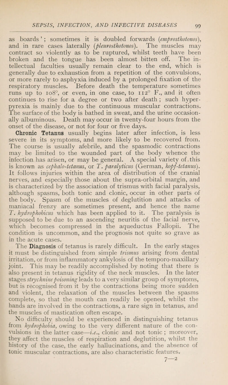 as boards ’ ; sometimes it is doubled forwards ('empvosthotonos), and in rare cases laterally (pleurosthotonos). The muscles may contract so violently as to be ruptured, whilst teeth have been broken and the tongue has been almost bitten off. The in¬ tellectual faculties usually remain clear to the end, which is generally due to exhaustion from a repetition of the convulsions, or more rarely to asphyxia induced by a prolonged fixation of the respiratory muscles. Before death the temperature sometimes runs up to io8°, or even, in one case, to 1120 F., and it often continues to rise for a degree or two after death ; such hyper¬ pyrexia is mainly due to the continuous muscular contractions. The surface of the body is bathed in sweat, and the urine occasion¬ ally albuminous. Death may occur in twenty-four hours from the onset of the disease, or not for four or five days. Chronic Tetanus usually begins later after infection, is less severe in its symptoms, and more likely to be recovered from. The course is usually afebrile, and the spasmodic contractions may be limited to the wounded part of the body whence the infection has arisen, or may be general. A special variety of This is known as cephalo-tetanus, or T. paralyticus (German, kopf-tetanus). It follows injuries within the area of distribution of the cranial nerves, and especially those about the supra-orbital margin, and is characterized by the association of trismus with facial paralysis, although spasms, both tonic and clonic, occur in other parts of the body. Spasm of the muscles of deglutition and attacks of maniacal frenzy are sometimes present, and hence the name T. hydrophobicus which has been applied to it. The paralysis is supposed to be due to an ascending neuritis of the facial nerve, which becomes compressed in the aqueductus Fallopii. The condition is uncommon, and the prognosis not quite so grave as in the acute cases. The Diagnosis of tetanus is rarely difficult. In the early stages it must be distinguished from simple trismus arising from dental irritation, or from inflammatory ankylosis of the temporo-maxillary joint. This may be readily accomplished by noting that there is also present in tetanus rigidity of the neck muscles. In the later stages strychnine poisoning leads to a very similar group of symptoms, but is recognised from it by the contractions being more sudden and violent, the relaxation of the muscles between the spasms complete, so that the mouth can readily be opened, whilst the hands are involved in the contractions, a rare sign in tetanus, and the muscles of mastication often escape. No difficulty should be experienced in distinguishing tetanus from hydrophobia, owing to the very different nature of the con¬ vulsions in the latter case—i.e., clonic and not tonic ; moreover, they affect the muscles of respiration and deglutition, whilst the history of the case, the early hallucinations, and the absence of tonic muscular contractions, are also characteristic features. 7—2