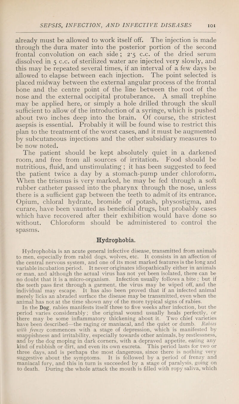 already must be allowed to work itself off. The injection is made through the dura mater into the posterior portion of the second frontal convolution on each side ; 2*5 c.c. of the dried serum dissolved in 5 c.c. of sterilized water are injected very slowly, and this may be repeated several times, if an interval of a few days be allowed to elapse between each injection. The point selected is placed midway between the external angular process of the frontal bone and the centre point of the line between the root of the nose and the external occipital protuberance. A small trephine may be applied here, or simply a hole drilled through the skull sufficient to allow of the introduction of a syringe, which is pushed about two inches deep into the brain. Of course, the strictest asepsis is essential. Probably it will be found wise to restrict this plan to the treatment of the worst cases, and it must be augmented by subcutaneous injections and the other subsidiary measures to be now noted. The patient should be kept absolutely quiet in a darkened room, and free from all sources of irritation. Food should be nutritious, fluid, and unstimulating ; it has been suggested to feed the patient twice a day by a stomach-pump under chloroform. When the trismus is very marked, he may be fed through a soft rubber catheter passed into the pharynx through the nose, unless there is a sufficient gap between the teeth to admit of its entrance. Opium, chloral hydrate, bromide of potash, physostigma, and curare, have been vaunted as beneficial drugs, but probably cases which have recovered after their exhibition would have done so without. Chloroform should be administered to control the spasms. Hydrophobia. Hydrophobia is an acute general infective disease, transmitted from animals to men, especially from rabid dogs, wolves, etc. It consists in an affection of the central nervous system, and one of its most marked features is the long and variable incubation period. It never originates idiopathically either in animals or man, and although the actual virus has not yet been isolated, there can be no doubt that it is a micro-organism. Infection usually follows a bite ; but if the teeth pass first through a garment, the virus may be wiped off, and the individual may escape. It has also been proved that if an infected animal merely licks an abraded surface the disease may be transmitted, even when the animal has not at the time shown any of the more typical signs of rabies. In the Dog, rabies manifests itself three to five weeks after infection, but the period varies considerably; the original wound usually heals perfectly, or there may be some inflammatory thickening about it. Two chief varieties have been described—the raging or maniacal, and the quiet or dumb. Rabies with frenzy commences with a stage of depression, which is manifested by snappishness and irritability, especially towards other animals, by restlessness, and by the dog moping in dark corners, with a depraved appetite, eating any kind of rubbish or dirt, and even its own excreta. This period lasts for two or three days, and is perhaps the most dangerous, since there is nothing very suggestive about the symptoms. It is followed by a period of frenzy and maniacal fury, and this in turn is succeeded by a stage of paralysis, going on to death. During the whole attack the mouth is filled with ropy saliva, which