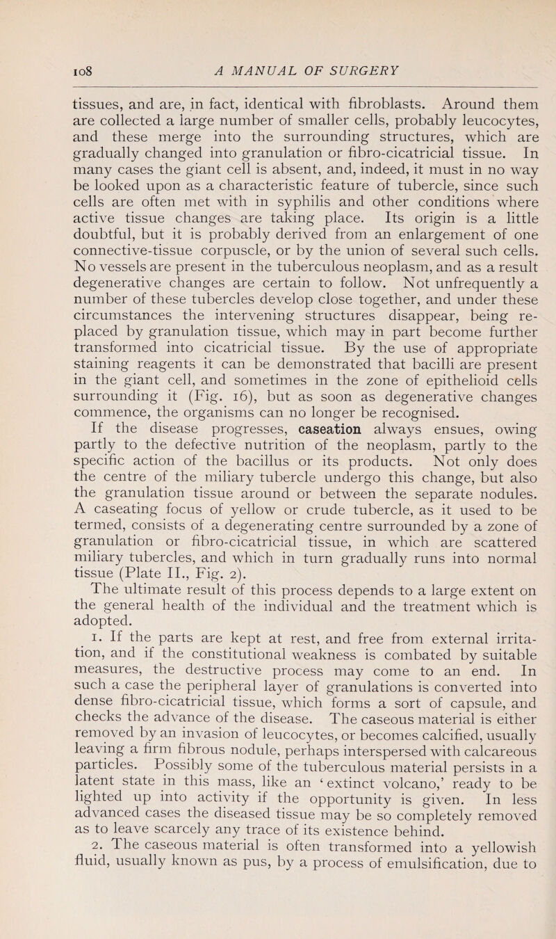 tissues, and are, in fact, identical with fibroblasts. Around them are collected a large number of smaller cells, probably leucocytes, and these merge into the surrounding structures, which are gradually changed into granulation or fibro-cicatricial tissue. In many cases the giant cell is absent, and, indeed, it must in no way be looked upon as a characteristic feature of tubercle, since such cells are often met with in syphilis and other conditions where active tissue changes are taking place. Its origin is a little doubtful, but it is probably derived from an enlargement of one connective-tissue corpuscle, or by the union of several such cells. No vessels are present in the tuberculous neoplasm, and as a result degenerative changes are certain to follow. Not unfrequently a number of these tubercles develop close together, and under these circumstances the intervening structures disappear, being re¬ placed by granulation tissue, which may in part become further transformed into cicatricial tissue. By the use of appropriate staining reagents it can be demonstrated that bacilli are present in the giant cell, and sometimes in the zone of epithelioid cells surrounding it (Fig. 16), but as soon as degenerative changes commence, the organisms can no longer be recognised. If the disease progresses, caseation always ensues, owing partly to the defective nutrition of the neoplasm, partly to the specific action of the bacillus or its products. Not only does the centre of the miliary tubercle undergo this change, but also the granulation tissue around or between the separate nodules. A caseating focus of yellow or crude tubercle, as it used to be termed, consists of a degenerating centre surrounded by a zone of granulation or fibro-cicatricial tissue, in which are scattered miliary tubercles, and which in turn gradually runs into normal tissue (Plate II., Fig. 2). The ultimate result of this process depends to a large extent on the general health of the individual and the treatment which is adopted. 1. If the parts are kept at rest, and free from external irrita¬ tion, and if the constitutional weakness is combated by suitable measures, the destructive process may come to an end. In such a case the peripheral layer of granulations is converted into dense fibro-cicatricial tissue, which forms a sort of capsule, and checks the advance of the disease. The caseous material is either removed by an invasion of leucocytes, or becomes calcified, usually leaving a firm fibrous nodule, perhaps interspersed with calcareous particles. Possibly some of the tuberculous material persists in a latent state in this mass, like an ‘ extinct volcano,’ ready to be lighted up into activity if the opportunity is given. In less advanced cases the diseased tissue may be so completely removed as to leave scarcely any trace of its existence behind. 2. fl he caseous material is often transformed into a yellowish fluid, usually known as pus, by a process of emulsification, due to