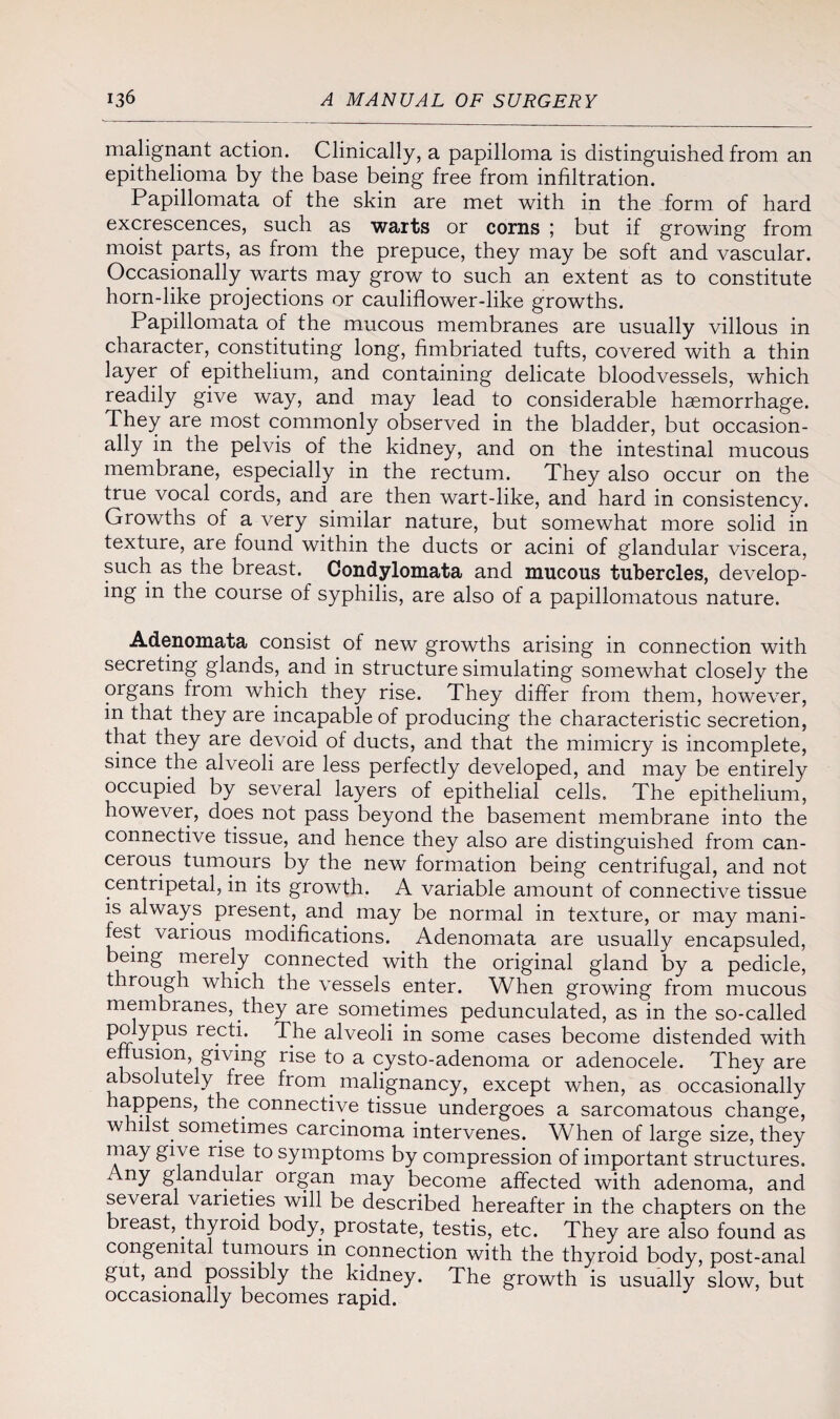 malignant action. Clinically, a papilloma is distinguished from an epithelioma by the base being free from infiltration. Papillomata of the skin are met with in the form of hard excrescences, such as warts or corns ; but if growing from moist parts, as from the prepuce, they may be soft and vascular. Occasionally warts may grow to such an extent as to constitute horn-like projections or cauliflower-like growths. Papillomata of the mucous membranes are usually villous in character, constituting long, fimbriated tufts, covered with a thin layer of epithelium, and containing delicate bloodvessels, which readily give way, and may lead to considerable haemorrhage. They are most commonly observed in the bladder, but occasion¬ ally in the pelvis of the kidney, and on the intestinal mucous membrane, especially in the rectum. They also occur on the true vocal cords, and are then wart-like, and hard in consistency. Growths of a very similar nature, but somewhat more solid in texture, are found within the ducts or acini of glandular viscera, such as the breast. Condylomata and mucous tubercles, develop¬ ing in the course of syphilis, are also of a papillomatous nature. Adenomata consist of new growths arising in connection with secreting glands, and in structure simulating somewhat closely the organs from which they rise. They differ from them, however, in that they are incapable of producing the characteristic secretion, that they are devoid of ducts, and that the mimicry is incomplete, since the alveoli are less perfectly developed, and may be entirely occupied by several layers of epithelial cells. The epithelium, however, does not pass beyond the basement membrane into the connective tissue, and hence they also are distinguished from can¬ cerous tumours by the new formation being centrifugal, and not centripetal, in its growth. A variable amount of connective tissue is always present, and may be normal in texture, or may mani¬ fest various modifications. Adenomata are usually encapsuled, being merely connected with the original gland by a pedicle, through which the vessels enter. When growing from mucous membranes, they are sometimes pedunculated, as in the so-called P^ypus recti. The alveoli in some cases become distended with enusion, giving rise to a cysto-adenoma or adenocele. They are absolutely free from, malignancy, except when, as occasionally happens, the.connective tissue undergoes a sarcomatous change, whilst, sometimes carcinoma intervenes. When of large size, they may give rise to symptoms by compression of important structures. Any glandular organ may become affected with adenoma, and several varieties will be described hereafter in the chapters on the breast, thyroid body, prostate, testis, etc. They are also found as congenital tumours in connection with the thyroid body, post-anal gut, a.nd possibly the kidney. The growth is usually slow, but occasionally becomes rapid.