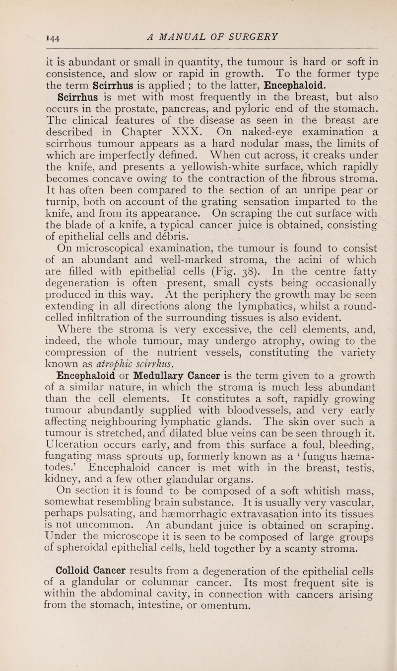 it is abundant or small in quantity, the tumour is hard or soft in consistence, and slow or rapid in growth. To the former type the term Scirrhus is applied ; to the latter, Encephaloid. Scirrhns is met with most frequently in the breast, but also occurs in the prostate, pancreas, and pyloric end of the stomach. The clinical features of the disease as seen in the breast are described in Chapter XXX. On naked-eye examination a scirrhous tumour appears as a hard nodular mass, the limits of which are imperfectly defined. When cut across, it creaks under the knife, and presents a yellowish-white surface, which rapidly becomes concave owing to the contraction of the fibrous stroma. It has often been compared to the section of an unripe pear or turnip, both on account of the grating sensation imparted to the knife, and from its appearance. On scraping the cut surface with the blade of a knife, a typical cancer juice is obtained, consisting of epithelial cells and debris. On microscopical examination, the tumour is found to consist of an abundant and well-marked stroma, the acini of which are filled with epithelial cells (Fig. 38). In the centre fatty degeneration is often present, small cysts being occasionally produced in this way. At the periphery the growth may be seen extending in all directions along the lymphatics, whilst a round- celled infiltration of the surrounding tissues is also evident. Where the stroma is very excessive, the cell elements, and, indeed, the whole tumour, may undergo atrophy, owing to the compression of the nutrient vessels, constituting the variety known as atrophic scirrhus. Encephaloid or Medullary Cancer is the term given to a growth of a similar nature, in which the stroma is much less abundant than the cell elements. It constitutes a soft, rapidly growing tumour abundantly supplied with bloodvessels, and very early affecting neighbouring lymphatic glands. The skin over such a tumour is stretched, and dilated blue veins can be seen through it. Ulceration occurs early, and from this surface a foul, bleeding, fungating mass sprouts up, formerly known as a ‘ fungus haema- todes.’ Encephaloid cancer is met with in the breast, testis, kidney, and a few other glandular organs. On section it is found to be composed of a soft whitish mass, somewhat resembling brain substance. It is usually very vascular, perhaps pulsating, and haemorrhagic extravasation into its tissues is not uncommon. An abundant juice is obtained on scraping. Under the microscope it is seen to be composed of large groups of spheroidal epithelial cells, held together by a scanty stroma. Colloid Cancer results from a degeneration of the epithelial cells of a glandular or columnar cancer. Its most frequent site is within the abdominal cavity, in connection with cancers arising from the stomach, intestine, or omentum.