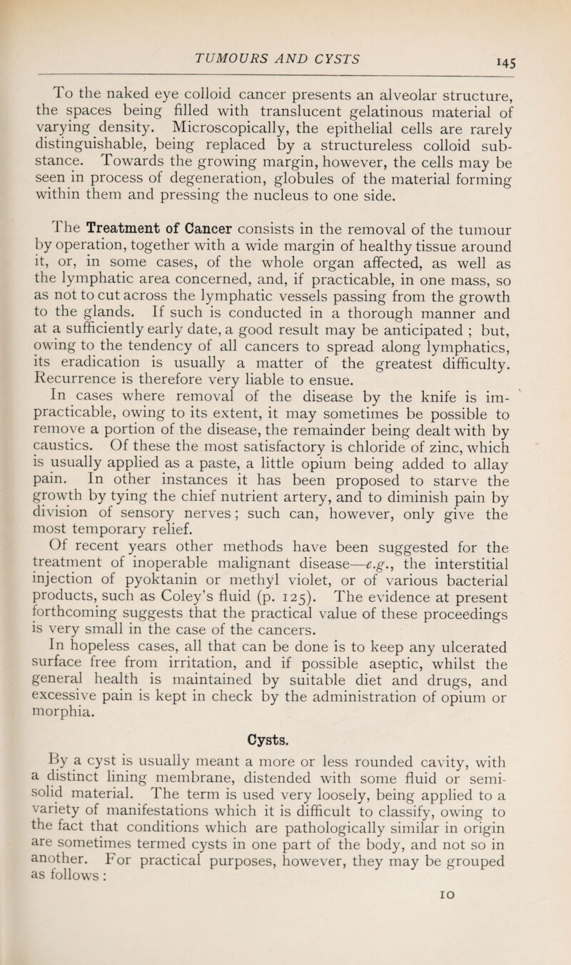 H5 To the naked eye colloid cancer presents an alveolar structure, the spaces being filled with translucent gelatinous material of varying density. Microscopically, the epithelial cells are rarely distinguishable, being replaced by a structureless colloid sub¬ stance. Towards the growing margin, however, the cells may be seen in process of degeneration, globules of the material forming within them and pressing the nucleus to one side. The Treatment of Cancer consists in the removal of the tumour by operation, together with a wide margin of healthy tissue around it, or, in some cases, of the whole organ affected, as well as the lymphatic area concerned, and, if practicable, in one mass, so as not to cut across the lymphatic vessels passing from the growth to the glands. If such is conducted in a thorough manner and at a sufficiently early date, a good result may be anticipated ; but, owing to the tendency of all cancers to spread along lymphatics, its eradication is usually a matter of the greatest difficulty. Recurrence is therefore very liable to ensue. In cases where removal of the disease by the knife is im¬ practicable, owing to its extent, it may sometimes be possible to remove a portion of the disease, the remainder being dealt with by caustics. Of these the most satisfactory is chloride of zinc, which is usually applied as a paste, a little opium being added to allay pain. In other instances it has been proposed to starve the growth by tying the chief nutrient artery, and to diminish pain by division of sensory nerves; such can, however, only give the most temporary relief. Of recent years other methods have been suggested for the treatment of inoperable malignant disease—e.g., the interstitial injection of pyoktanin or methyl violet, or of various bacterial products, such as Coley’s fluid (p. 125). The evidence at present forthcoming suggests that the practical value of these proceedings is very small in the case of the cancers. In hopeless cases, all that can be done is to keep any ulcerated surface free from irritation, and if possible aseptic, whilst the general health is maintained by suitable diet and drugs, and excessive pain is kept in check by the administration of opium or morphia. Cysts. By a cyst is usually meant a more or less rounded cavity, with a distinct lining membrane, distended with some fluid or semi- solid material. The term is used very loosely, being applied to a variety of manifestations which it is difficult to classify, owing to the fact that conditions which are pathologically similar in origin are sometimes termed cysts in one part of the body, and not so in another. For practical purposes, however, they may be grouped as follows: 10