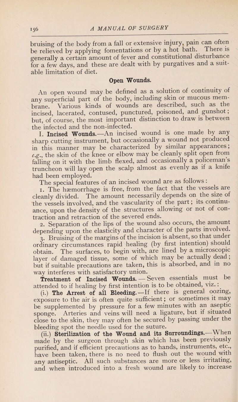 bruising of the body from a fall or extensive injury, pain can often be relieved by applying fomentations or by a hot bath. There is generally a certain amount of fever and constitutional disturbance for a few days, and these are dealt with by purgatives and a suit¬ able limitation of diet. Open Wounds. An open wound may be defined as a solution of continuity of any superficial part of the body, including skin or mucous mem¬ brane. Various kinds of wounds are described, such as the incised, lacerated, contused, punctured, poisoned, and gunshot, but, of course, the most important distinction to draw is between the infected and the non-infected. I. Incised Wounds.—An incised wound is one made by any sharp cutting instrument, but occasionally a wound not produced in this manner may be characterized by similar appearances, e.g., the skin of the knee or elbow may be cleanly split open from falling on it with the limb flexed, and occasionally a policeman s truncheon will lay open the scalp almost as evenly as if a knife had been employed. The special features of an incised wound are as follows: 1. The haemorrhage is free, from the fact that the vessels are cleanly divided. The amount necessarily depends on the size of the vessels involved, and the vascularity of the part; its continu¬ ance, upon the density of the structures allowing or not of con¬ traction and retraction of the severed ends. 2. Separation of the lips of the wound also occurs, the amount depending upon the elasticity and character of the parts involved. 3. Bruising of the margins of the incision is absent, so that under ordinary circumstances rapid healing (by first intention) should obtain. The surfaces, to begin with, are lined by a microscopic layer of damaged tissue, some of which may be actually dead, but if suitable precautions are taken, this is absorbed, and in no way interferes with satisfactory union. Treatment of Incised Wounds. — Seven essentials must be attended to if healing by first intention is to be obtained, viz.: (i.) The Arrest of all Bleeding.—If there is general oozing, exposure to the air is often quite sufficient; or sometimes it may be supplemented by pressure for a few minutes with an aseptic sponge. Arteries and veins will need a ligature, but if situated close to the skin, they may often be secured by passing under the bleeding spot the needle used for the suture. (ii.) Sterilization of the Wound and its Surroundings.—When made by the surgeon through skin which has been previously purified, and if efficient precautions as to hands, instruments, etc., have been taken, there is no need to flush out the wound with any antiseptic. All such substances are more or less irritating, and when introduced into a fresh wound are likely to increase