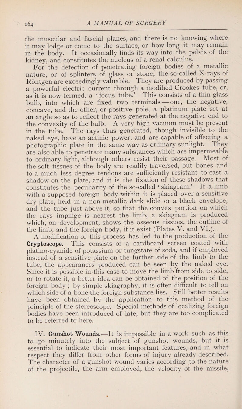 the muscular and fascial planes, and there is no knowing where it may lodge or come to the surface, or how long it may remain in the body. It occasionally finds its way into the pelvis of the kidney, and constitutes the nucleus of a renal calculus. For the detection of penetrating foreign bodies of a metallic nature, or of splinters of glass or stone, the so-called X rays of Rontgen are exceedingly valuable. They are produced by passing a powerful electric current through a modified Crookes tube, or, as it is now termed, a ‘ focus tube.’ This consists of a thin glass bulb, into which are fixed two terminals — one, the negative, concave, and the other, or positive pole, a platinum plate set at an angle so as to reflect the rays generated at the negative end to the convexity of the bulb. A very high vacuum must be present in the tube. The rays thus generated, though invisible to the naked eye, have an actinic power, and are capable of affecting a photographic plate in the same way as ordinary sunlight. They are also able to penetrate many substances which are impermeable to ordinary light, although others resist their passage. Most of the soft tissues of the body are readily traversed, but bones and to a much less degree tendons are sufficiently resistant to cast a shadow on the plate, and it is the fixation of these shadows that constitutes the peculiarity of the so-called ‘ skiagram.’ If a limb with a supposed foreign body within it is placed over a sensitive dry plate, held in a non-metallic dark slide or a black envelope, and the tube just above it, so that the convex portion on which the rays impinge is nearest the limb, a skiagram is produced which, on development, shows the osseous tissues, the outline of the limb, and the foreign body, if it exist (Plates V. and VI.). A modification of this process has led to the production of the Cryptoscope. This consists of a cardboard screen coated with platino-cyanide of potassium or tungstate of soda, and if employed instead of a sensitive plate on the further side of the limb to the tube, the appearances produced can be seen by the naked eye. Since it is possible in this case to move the limb from side to side, or to rotate it, a better idea can be obtained of the position of the foreign body ; by simple skiagraphy, it is often difficult to tell on which side of a bone the foreign substance lies. Still better results have been obtained by the application to this method of the principle of the stereoscope. Special methods of localizing foreign bodies have been introduced of late, but they are too complicated to be referred to here. IV. Gunshot Wounds.—It is impossible in a work such as this to go minutely into the subject of gunshot wounds, but it is essential to indicate their most important features, and in what respect they differ from other forms of injury already described. The character of a gunshot wound varies according _to the nature of the projectile, the arm employed, the velocity of the missile,