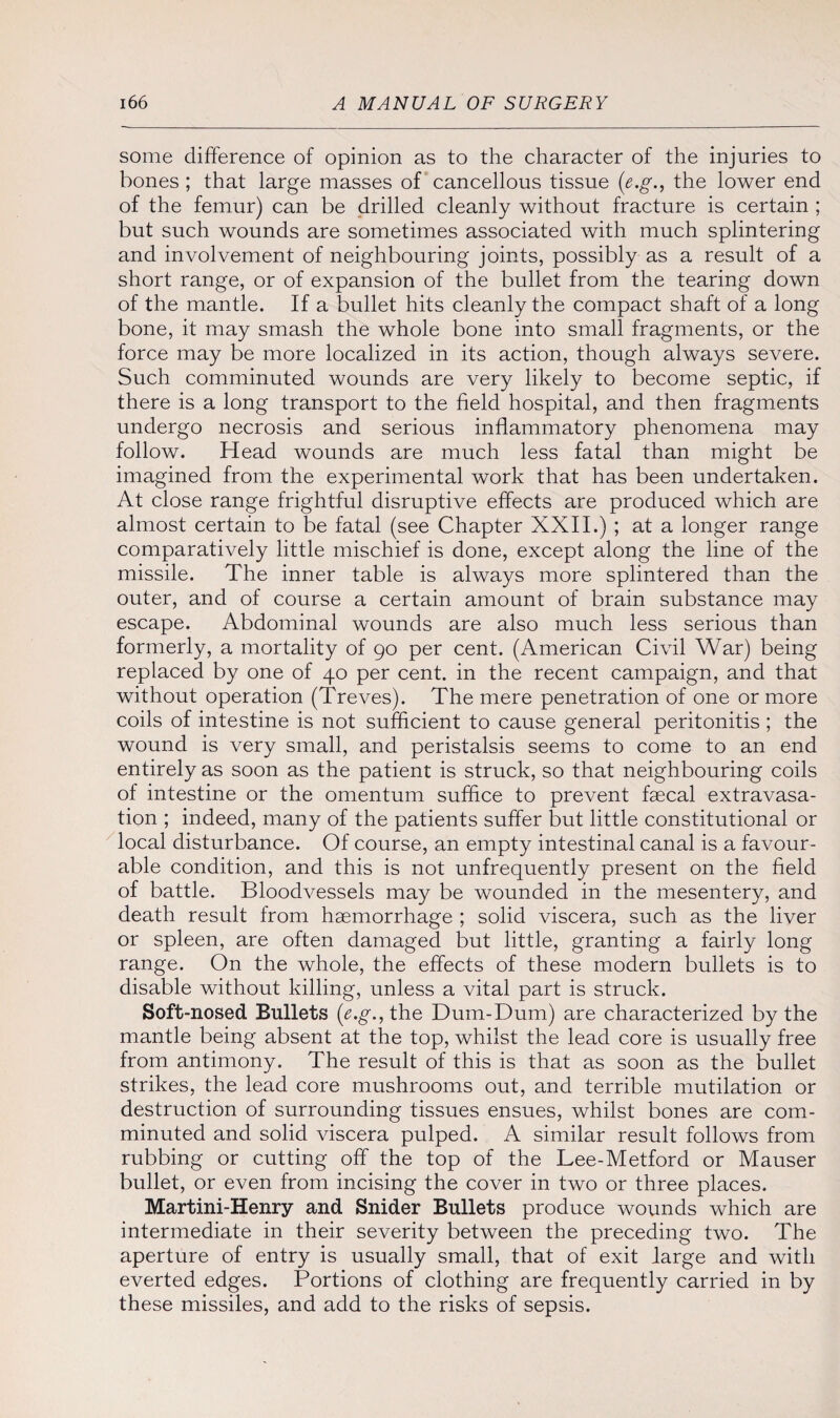 some difference of opinion as to the character of the injuries to bones ; that large masses of cancellous tissue (e.g., the lower end of the femur) can be drilled cleanly without fracture is certain ; but such wounds are sometimes associated with much splintering and involvement of neighbouring joints, possibly as a result of a short range, or of expansion of the bullet from the tearing down of the mantle. If a bullet hits cleanly the compact shaft of a long bone, it may smash the whole bone into small fragments, or the force may be more localized in its action, though always severe. Such comminuted wounds are very likely to become septic, if there is a long transport to the field hospital, and then fragments undergo necrosis and serious inflammatory phenomena may follow. Head wounds are much less fatal than might be imagined from the experimental work that has been undertaken. At close range frightful disruptive effects are produced which are almost certain to be fatal (see Chapter XXII.) ; at a longer range comparatively little mischief is done, except along the line of the missile. The inner table is always more splintered than the outer, and of course a certain amount of brain substance may escape. Abdominal wounds are also much less serious than formerly, a mortality of 90 per cent. (American Civil War) being replaced by one of 40 per cent, in the recent campaign, and that without operation (Treves). The mere penetration of one or more coils of intestine is not sufficient to cause general peritonitis ; the wound is very small, and peristalsis seems to come to an end entirely as soon as the patient is struck, so that neighbouring coils of intestine or the omentum suffice to prevent faecal extravasa¬ tion ; indeed, many of the patients suffer but little constitutional or local disturbance. Of course, an empty intestinal canal is a favour¬ able condition, and this is not unfrequently present on the field of battle. Bloodvessels may be wounded in the mesentery, and death result from haemorrhage ; solid viscera, such as the liver or spleen, are often damaged but little, granting a fairly long range. On the whole, the effects of these modern bullets is to disable without killing, unless a vital part is struck. Soft-nosed Bullets (e.g., the Dum-Dum) are characterized by the mantle being absent at the top, whilst the lead core is usually free from antimony. The result of this is that as soon as the bullet strikes, the lead core mushrooms out, and terrible mutilation or destruction of surrounding tissues ensues, whilst bones are com¬ minuted and solid viscera pulped. A similar result follows from rubbing or cutting off the top of the Lee-Metford or Mauser bullet, or even from incising the cover in two or three places. Martini-Henry and Snider Bullets produce wounds which are intermediate in their severity between the preceding two. The aperture of entry is usually small, that of exit large and with everted edges. Portions of clothing are frequently carried in by these missiles, and add to the risks of sepsis.