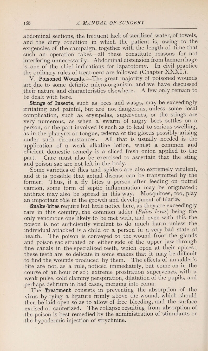 abdominal sections, the frequent lack of sterilized water, of towels, and the dirty condition in which the patient is, owing to the exigencies of the campaign, together with the length of time that such an operation takes—all these constitute reasons for not interfering unnecessarily. Abdominal distension from haemorrhage is one of the chief indications for laparotomy. In civil practice the ordinary rules of treatment are followed (Chapter XXXI.). V. Poisoned Wounds.—The great majority of poisoned wounds are due to some definite micro-organism, and we have discussed their nature and characteristics elsewhere. A few only remain to be dealt with here. Stings of Insects, such as bees and wasps, may be exceedingly irritating and painful, but are not dangerous, unless some local complication, such as erysipelas, supervenes, or the stings are very numerous, as when a. swarm of angry bees settles on a person, or the part involved is such as to lead to serious swelling, as in the pharynx or tongue, oedema of the glottis possibly arising under such circumstances. All that is usually needed is the application of a weak alkaline lotion, whilst a common and efficient domestic remedy is a sliced fresh onion applied to the part. Care must also be exercised to ascertain that the sting and poison sac are not left in the body. Some varieties of flies and spiders are also extremely virulent, and it is possible that actual disease can be transmitted by the former. Thus, if a fly bites a person after feeding on putrid carrion, some form of septic inflammation may be originated ; anthrax may also be spread in this way. Mosquitoes, too, play an important role in the growth and development of filariae. Snake-bites require but little notice here, as they are exceedingly rare in this country, the common adder (Pelias bents) being the only venomous one likely to be met with, and even with this the poison is not sufficiently virulent to do much harm unless the individual attacked is a child or a person in a very bad state of health. The poison is conveyed to the wound from the glands and poison sac situated on either side of the upper jaw through fine canals in the specialized teeth, which open at their apices ; these teeth are so delicate in some snakes that it may be difficult to find the wounds produced by them. The effects of an adder’s bite are not, as a rule, noticed immediately, but come on in the course of an hour or so ; extreme prostration supervenes, with a weak pulse, cold clammy perspiration, dilatation of the pupils, and perhaps delirium in bad cases, merging into coma. The Treatment consists in preventing the absorption of the virus by tying a ligature firmly above the wound, which should then be laid open so as to allow of free bleeding, and the surface excised or cauterized. The collapse resulting from absorption of the poison is best remedied by the administration of stimulants or the hypodermic injection of strychnine.