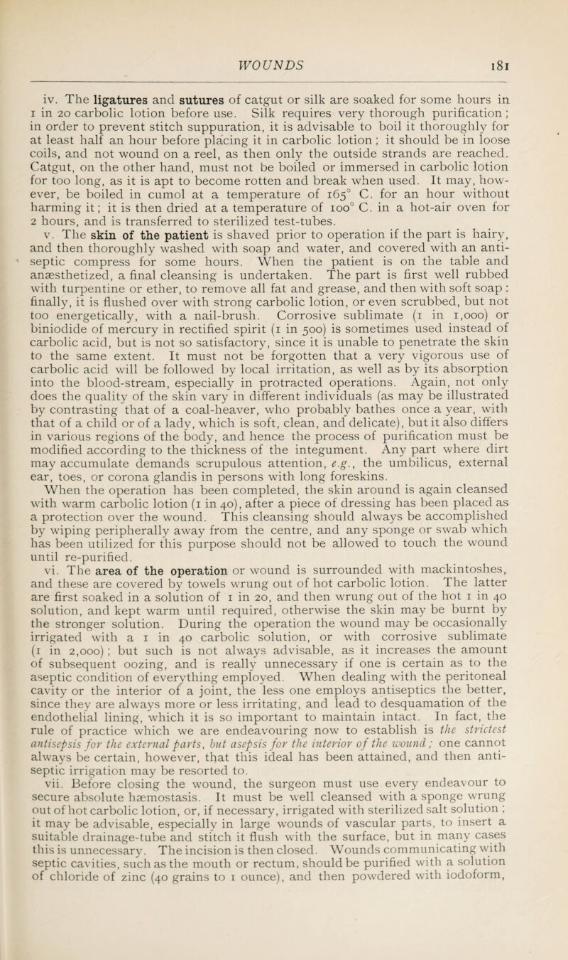 iv. The ligatures and sutures of catgut or silk are soaked for some hours in 1 in 20 carbolic lotion before use. Silk requires very thorough purification ; in order to prevent stitch suppuration, it is advisable to boil it thoroughly for at least half an hour before placing it in carbolic lotion ; it should be in loose coils, and not wound on a reel, as then only the outside strands are reached. Catgut, on the other hand, must not be boiled or immersed in carbolic lotion for too long, as it is apt to become rotten and break when used. It may, how¬ ever, be boiled in cumol at a temperature of 165° C. for an hour without harming it; it is then dried at a temperature of ioo° C. in a hot-air oven for 2 hours, and is transferred to sterilized test-tubes. v. The skin of the patient is shaved prior to operation if the part is hairy, and then thoroughly washed with soap and water, and covered with an anti¬ septic compress for some hours. When the patient is on the table and anaesthetized, a final cleansing is undertaken. The part is first well rubbed with turpentine or ether, to remove all fat and grease, and then with soft soap : finally, it is flushed over with strong carbolic lotion, or even scrubbed, but not too energetically, with a nail-brush. Corrosive sublimate (1 in 1,000) or biniodide of mercury in rectified spirit (1 in 500) is sometimes used instead of carbolic acid, but is not so satisfactory, since it is unable to penetrate the skin to the same extent. It must not be forgotten that a very vigorous use of carbolic acid will be followed by local irritation, as well as by its absorption into the blood-stream, especially in protracted operations. Again, not only does the quality of the skin vary in different individuals (as may be illustrated by contrasting that of a coal-heaver, who probably bathes once a year, with that of a child or of a lady, which is soft, clean, and delicate), but it also differs in various regions of the body, and hence the process of purification must be modified according to the thickness of the integument. Any part where dirt may accumulate demands scrupulous attention, e.g., the umbilicus, external ear, toes, or corona glandis in persons with long foreskins. When the operation has been completed, the skin around is again cleansed with warm carbolic lotion (1 in 40), after a piece of dressing has been placed as a protection over the wound. This cleansing should always be accomplished by wiping peripherally away from the centre, and any sponge or swab which has been utilized for this purpose should not be allowed to touch the wound until re-purified. vi. The area of the operation or wound is surrounded with mackintoshes, and these are covered by towels wrung out of hot carbolic lotion. The latter are first soaked in a solution of 1 in 20, and then wrung out of the hot 1 in 40 solution, and kept warm until required, otherwise the skin may be burnt by the stronger solution. During the operation the wound may be occasionally irrigated with a 1 in 40 carbolic solution, or with corrosive sublimate (1 in 2,000) ; but such is not always advisable, as it increases the amount of subsequent oozing, and is really unnecessary if one is certain as to the aseptic condition of everything employed. When dealing with the peritoneal cavity or the interior of a joint, the less one employs antiseptics the better, since they are always more or less irritating, and lead to desquamation of the endothelial lining, which it is so important to maintain intact. In fact, the rule of practice which we are endeavouring now to establish is the strictest antisepsis for the external parts, hut asepsis for the interior of the wound; one cannot always be certain, however, that this ideal has been attained, and then anti¬ septic irrigation may be resorted to. vii. Before closing the wound, the surgeon must use every endeavour to secure absolute haemostasis. It must be well cleansed with a sponge wrung out of hot carbolic lotion, or, if necessary, irrigated with sterilized salt solution ; it may be advisable, especially in large wounds of vascular parts, to insert a suitable drainage-tube and stitch it flush with the surface, but in many cases this is unnecessary. The incision is then closed. Wounds communicating with septic cavities, such as the mouth or rectum, should be purified with a solution of chloride of zinc (40 grains to 1 ounce), and then powdered with iodoform,