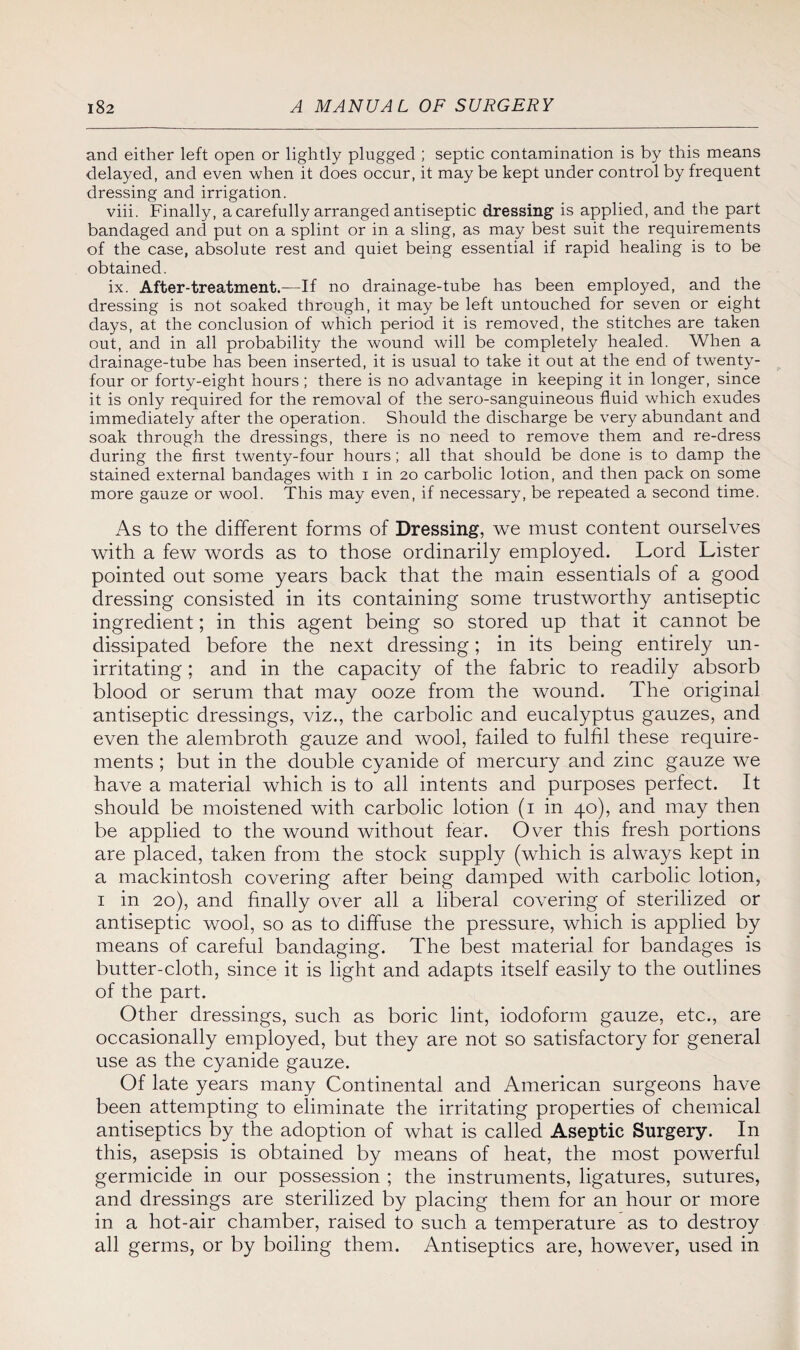 and either left open or lightly plugged ; septic contamination is by this means delayed, and even when it does occur, it may be kept under control by frequent dressing and irrigation. viii. Finally, a carefully arranged antiseptic dressing is applied, and the part bandaged and put on a splint or in a sling, as may best suit the requirements of the case, absolute rest and quiet being essential if rapid healing is to be obtained. ix. After-treatment.—If no drainage-tube has been employed, and the dressing is not soaked through, it may be left untouched for seven or eight days, at the conclusion of which period it is removed, the stitches are taken out, and in all probability the wound will be completely healed. When a drainage-tube has been inserted, it is usual to take it out at the end of twenty- four or forty-eight hours; there is no advantage in keeping it in longer, since it is only required for the removal of the sero-sanguineous fluid which exudes immediately after the operation. Should the discharge be very abundant and soak through the dressings, there is no need to remove them and re-dress during the first twenty-four hours; all that should be done is to damp the stained external bandages with i in 20 carbolic lotion, and then pack on some more gauze or wool. This may even, if necessary, be repeated a second time. As to the different forms of Dressing, we must content ourselves with a few words as to those ordinarily employed. Lord Lister pointed out some years back that the main essentials of a good dressing consisted in its containing some trustworthy antiseptic ingredient; in this agent being so stored up that it cannot be dissipated before the next dressing; in its being entirely un¬ irritating ; and in the capacity of the fabric to readily absorb blood or serum that may ooze from the wound. The original antiseptic dressings, viz., the carbolic and eucalyptus gauzes, and even the alembroth gauze and wool, failed to fulfil these require¬ ments ; but in the double cyanide of mercury and zinc gauze we have a material which is to all intents and purposes perfect. It should be moistened with carbolic lotion (1 in 40), and may then be applied to the wound without fear. Over this fresh portions are placed, taken from the stock supply (which is always kept in a mackintosh covering after being damped with carbolic lotion, 1 in 20), and finally over all a liberal covering of sterilized or antiseptic wool, so as to diffuse the pressure, which is applied by means of careful bandaging. The best material for bandages is butter-cloth, since it is light and adapts itself easily to the outlines of the part. Other dressings, such as boric lint, iodoform gauze, etc., are occasionally employed, but they are not so satisfactory for general use as the cyanide gauze. Of late years many Continental and American surgeons have been attempting to eliminate the irritating properties of chemical antiseptics by the adoption of what is called Aseptic Surgery. In this, asepsis is obtained by means of heat, the most powerful germicide in our possession ; the instruments, ligatures, sutures, and dressings are sterilized by placing them for an hour or more in a hot-air chamber, raised to such a temperature as to destroy all germs, or by boiling them. Antiseptics are, however, used in