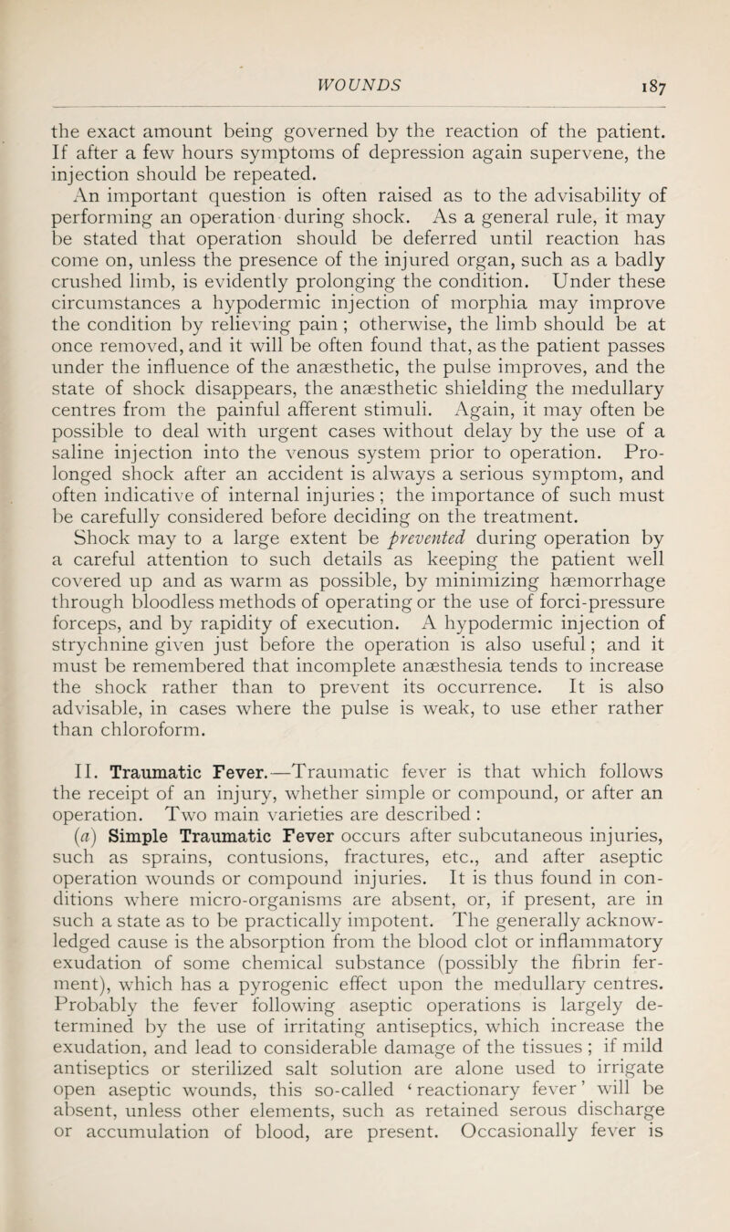 the exact amount being governed by the reaction of the patient. If after a few hours symptoms of depression again supervene, the injection should be repeated. An important question is often raised as to the advisability of performing an operation during shock. As a general rule, it may be stated that operation should be deferred until reaction has come on, unless the presence of the injured organ, such as a badly crushed limb, is evidently prolonging the condition. Under these circumstances a hypodermic injection of morphia may improve the condition by relieving pain ; otherwise, the limb should be at once removed, and it will be often found that, as the patient passes under the influence of the anaesthetic, the pulse improves, and the state of shock disappears, the anaesthetic shielding the medullary centres from the painful afferent stimuli. Again, it may often be possible to deal with urgent cases without delay by the use of a saline injection into the venous system prior to operation. Pro¬ longed shock after an accident is always a serious symptom, and often indicative of internal injuries ; the importance of such must be carefully considered before deciding on the treatment. Shock may to a large extent be prevented during operation by a careful attention to such details as keeping the patient well covered up and as warm as possible, by minimizing haemorrhage through bloodless methods of operating or the use of forci-pressure forceps, and by rapidity of execution. A hypodermic injection of strychnine given just before the operation is also useful; and it must be remembered that incomplete anaesthesia tends to increase the shock rather than to prevent its occurrence. It is also advisable, in cases where the pulse is weak, to use ether rather than chloroform. II. Traumatic Fever.—Traumatic fever is that which follows the receipt of an injury, whether simple or compound, or after an operation. Two main varieties are described : (a) Simple Traumatic Fever occurs after subcutaneous injuries, such as sprains, contusions, fractures, etc., and after aseptic operation wounds or compound injuries. It is thus found in con¬ ditions where micro-organisms are absent, or, if present, are in such a state as to be practically impotent. The generally acknow¬ ledged cause is the absorption from the blood clot or inflammatory exudation of some chemical substance (possibly the fibrin fer¬ ment), which has a pyrogenic effect upon the medullary centres. Probably the fever following aseptic operations is largely de¬ termined by the use of irritating antiseptics, which increase the exudation, and lead to considerable damage of the tissues ; if mild antiseptics or sterilized salt solution are alone used to irrigate open aseptic wounds, this so-called ‘ reactionary fever ’ will be absent, unless other elements, such as retained serous discharge or accumulation of blood, are present. Occasionally fever is