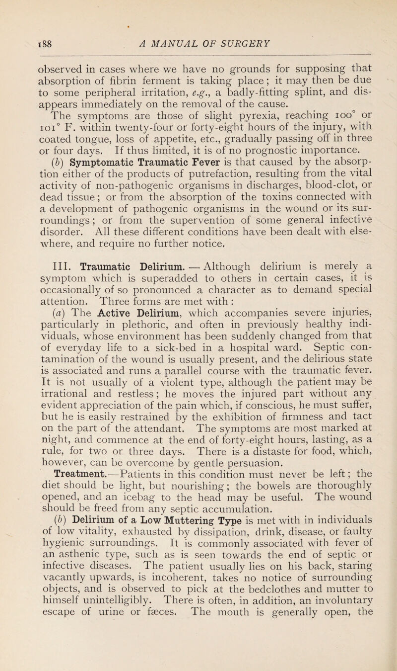 observed in cases where we have no grounds for supposing that absorption of fibrin ferment is taking place; it may then be due to some peripheral irritation, e.g., a badly-fitting splint, and dis¬ appears immediately on the removal of the cause. The symptoms are those of slight pyrexia, reaching ioo° or ioi° F. within twenty-four or forty-eight hours of the injury, with coated tongue, loss of appetite, etc., gradually passing off in three or four days. If thus limited, it is of no prognostic importance. (b) Symptomatic Traumatic Fever is that caused by the absorp¬ tion either of the products of putrefaction, resulting from the vital activity of non-pathogenic organisms in discharges, blood-clot, or dead tissue; or from the absorption of the toxins connected with a development of pathogenic organisms in the wound or its sur¬ roundings ; or from the supervention of some general infective disorder. All these different conditions have been dealt with else¬ where, a,nd require no further notice. III. Traumatic Delirium. — Although delirium is merely a symptom which is superadded to others in certain cases, it is occasionally of so pronounced a character as to demand special attention. Three forms are met with : (a) The Active Delirium, which accompanies severe injuries, particularly in plethoric, and often in previously healthy indi¬ viduals, whose environment has been suddenly changed from that of everyday life to a sick-bed in a hospital ward. Septic con¬ tamination of the wound is usually present, and the delirious state is associated and runs a parallel course with the traumatic fever. It is not usually of a violent type, although the patient may be irrational and restless; he moves the injured part without any evident appreciation of the pain which, if conscious, he must suffer, but he is easily restrained by the exhibition of firmness and tact on the part of the attendant. The symptoms are most marked at night, and commence at the end of forty-eight hours, lasting, as a rule, for two or three days. There is a distaste for food, which, however, can be overcome by gentle persuasion. Treatment.—Patients in this condition must never be left; the diet should be light, but nourishing ; the bowels are thoroughly opened, and an icebag to the head may be useful. The wound should be freed from any septic accumulation. (b) Delirium of a Low Muttering Type is met with in individuals of low vitality, exhausted by dissipation, drink, disease, or faulty hygienic surroundings. It is commonly associated with fever of an asthenic type, such as is seen towards the end of septic or infective diseases. The patient usually lies on his back, staring vacantly upwards, is incoherent, takes no notice of surrounding objects, and is observed to pick at the bedclothes and mutter to himself unintelligibly. There is often, in addition, an involuntary escape of urine or faeces. The mouth is generally open, the