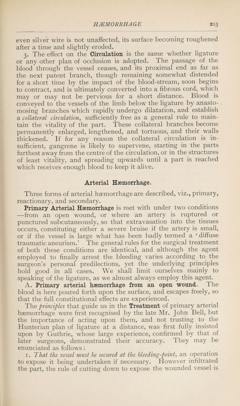 even silver wire is not unaffected, its surface becoming roughened after a time and slightly eroded. 3. The effect on the Circulation is the same whether ligature or any other plan of occlusion is adopted. The passage of the blood through the vessel ceases, and its proximal end as far as the next patent branch, though remaining somewhat distended for a short time by the impact of the blood-stream, soon begins to contract, and is ultimately converted into a fibrous cord, which may or may not be pervious for a short distance. Blood is conveyed to the vessels of the limb below the ligature by anasto¬ mosing branches which rapidly undergo dilatation, and establish a collateral circulation, sufficiently free as a general rule to main¬ tain the vitality of the part. These collateral branches become permanently enlarged, lengthened, and tortuous, and their walls thickened. If for any reason the collateral circulation is in¬ sufficient, gangrene is likely to supervene, starting in the parts furthest away from the centre of the circulation, or in the structures of least vitality, and spreading upwards until a part is reached which receives enough blood to keep it alive. Arterial Haemorrhage. Three forms of arterial haemorrhage are described, viz., primary, reactionary, and secondary. Primary Arterial Haemorrhage is met with under two conditions —from an open wound, or where an artery is ruptured or punctured subcutaneously, so that extravasation into the tissues occurs, constituting either a severe bruise if the artery is small, or if the vessel is large what has been badly termed a ‘ diffuse traumatic aneurism.’ The general rules for the surgical treatment of both these conditions are identical, and although the agent employed to finally arrest the bleeding varies according to the surgeon’s personal predilections, yet the underlying principles hold good in all cases. We shall limit ourselves mainly to speaking of the ligature, as we almost always employ this agent. A. Primary arterial haemorrhage from an open wound. The blood is here poured forth upon the surface, and escapes freely, so that the full constitutional effects are experienced. The principles that guide us in the Treatment of primary arterial haemorrhage were first recognised by the late Mr. John Bell, but the importance of acting upon them, and not trusting to the Hunterian plan of ligature at a distance, was first fully insisted upon by Guthrie, whose large experience, confirmed by that of later surgeons, demonstrated their accuracy. They may be enunciated as follows: 1. That the vessel must he secured at the bleeding-point, an operation to expose it being undertaken if necessary. However infiltrated the part, the rule of cutting down to expose the wounded vessel is