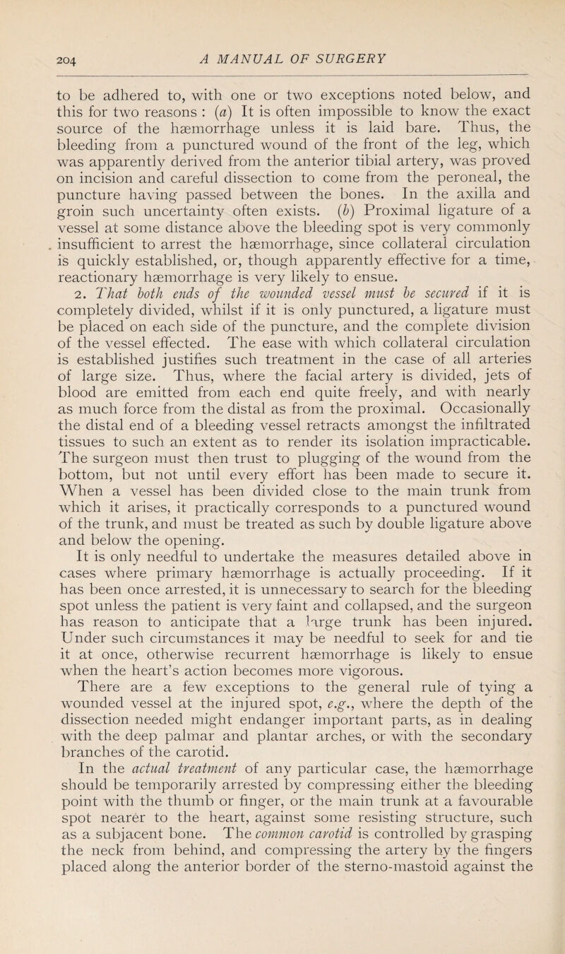 to be adhered to, with one or two exceptions noted below, and this for two reasons : (a) It is often impossible to know the exact source of the haemorrhage unless it is laid bare. Thus, the bleeding from a punctured wound of the front of the leg, which was apparently derived from the anterior tibial artery, was proved on incision and careful dissection to come from the peroneal, the puncture having passed between the bones. In the axilla and groin such uncertainty often exists, (b) Proximal ligature of a vessel at some distance above the bleeding spot is very commonly . insufficient to arrest the haemorrhage, since collateral circulation is quickly established, or, though apparently effective for a time, reactionary haemorrhage is very likely to ensue. 2. That both ends of the wounded vessel must be secured if it is completely divided, whilst if it is only punctured, a ligature must be placed on each side of the puncture, and the complete division of the vessel effected. The ease with which collateral circulation is established justifies such treatment in the case of all arteries of large size. Thus, where the facial artery is divided, jets of blood are emitted from each end quite freely, and with nearly as much force from the distal as from the proximal. Occasionally the distal end of a bleeding vessel retracts amongst the infiltrated tissues to such an extent as to render its isolation impracticable. The surgeon must then trust to plugging of the wound from the bottom, but not until every effort has been made to secure it. When a vessel has been divided close to the main trunk from which it arises, it practically corresponds to a punctured wound of the trunk, and must be treated as such by double ligature above and below the opening. It is only needful to undertake the measures detailed above in cases where primary haemorrhage is actually proceeding. If it has been once arrested, it is unnecessary to search for the bleeding spot unless the patient is very faint and collapsed, and the surgeon has reason to anticipate that a large trunk has been injured. Under such circumstances it may be needful to seek for and tie it at once, otherwise recurrent haemorrhage is likely to ensue when the heart’s action becomes more vigorous. There are a few exceptions to the general rule of tying a wounded vessel at the injured spot, e.g., where the depth of the dissection needed might endanger important parts, as in dealing with the deep palmar and plantar arches, or with the secondary branches of the carotid. In the actual treatment of any particular case, the haemorrhage should be temporarily arrested by compressing either the bleeding point with the thumb or finger, or the main trunk at a favourable spot nearer to the heart, against some resisting structure, such as a subjacent bone. The common carotid is controlled by grasping the neck from behind, and compressing the artery by the fingers placed along the anterior border of the sterno-mastoid against the