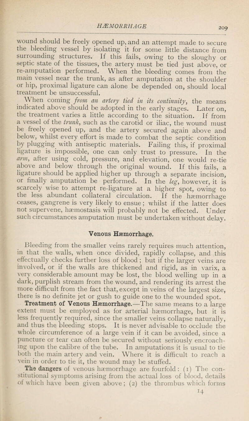 209 wound should be freely opened up, and an attempt made to secure the bleeding vessel by isolating it for some little distance from surrounding structures. If this fails, owing to the sloughy or septic state of the tissues, the artery must be tied just above, or re-amputation performed. When the bleeding comes from the main vessel near the trunk, as after amputation at the shoulder or hip, proximal ligature can alone be depended on, should local treatment be unsuccessful. YY hen coming from an artery tied in its continuity, the means indicated above should be adopted in the early stages. Later on, the treatment varies a little according to the situation. If from a vessel of the trunk, such as the carotid or iliac, the wound must be freely opened up, and the artery secured again above and below, whilst every effort is made to combat the septic condition by plugging with antiseptic materials. Failing this, if proximal ligature is impossible, one can only trust to pressure. In the arm, after using cold, pressure, and elevation, one would re-tie above and below through the original wound. If this fails, a ligature should be applied higher up through a separate incision, or finally amputation be performed. In the leg, however, it is scarcely wise to attempt re-ligature at a higher spot, owing to the less abundant collateral circulation. If the haemorrhage ceases, gangrene is very likely to ensue ; whilst if the latter does not supervene, haemostasis will probably not be effected. Under such circumstances amputation must be undertaken without delay. Venous Haemorrhage. Bleeding from the smaller veins rarely requires much attention, in that the walls, when once divided, rapidly collapse, and this effectually checks further loss of blood ; but if the larger veins are involved, or if the walls are thickened and rigid, as in varix, a very considerable amount may be lost, the blood welling up in a dark, purplish stream from the wound, and rendering its arrest the more difficult from the fact that, except in veins of the largest size, there is no definite jet or gush to guide one to the wounded spot. Treatment of Venous Haemorrhage.—The same means to a large extent must be employed as for arterial haemorrhage, but it is less frequently required, since the smaller veins collapse naturally, and thus the bleeding stops. It is never advisable to occlude the whole circumference of a large vein if it can be avoided, since a puncture or tear can often be secured without seriously encroach¬ ing upon the calibre of the tube. In amputations it is usual to tie both the main artery and vein. Where it is difficult to reach a vein in order to tie it, the wound may be stuffed. The dangers of venous haemorrhage are fourfold : (1) The con¬ stitutional symptoms arising from the actual loss of blood, details of which have been given above ; (2) the thrombus which forms H